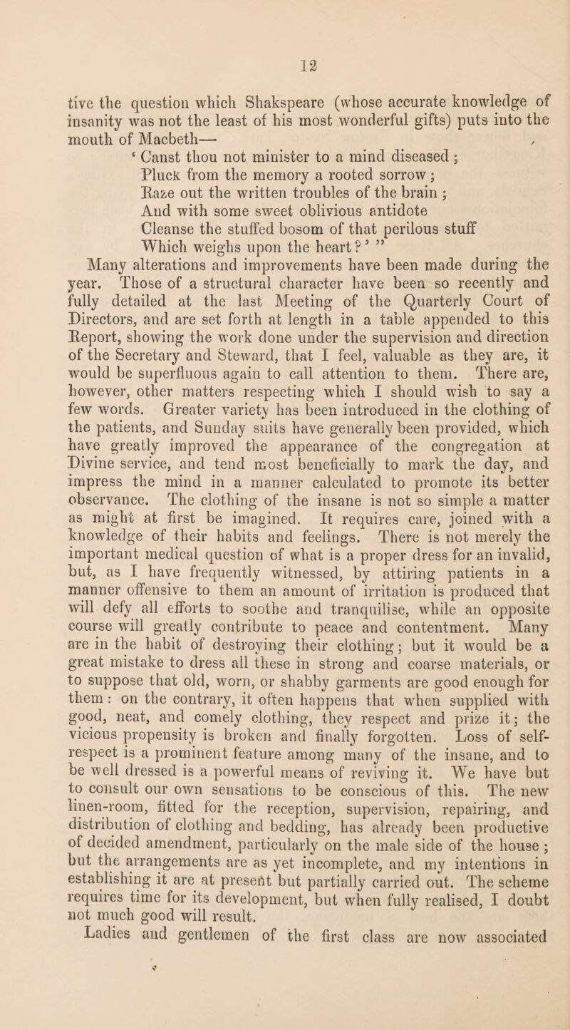 five the question which Shakspeare (whose accurate knowledge of insanity was not the least of his most wonderful gifts) puts into the mouth of Macbeth— , ‘ Canst thou not minister to a mind diseased; Pluck from the memory a rooted sorrow; Eaze out the written troubles of the brain ; And with some sweet oblivious antidote Cleanse the stuffed bosom of that perilous stuff Which weighs upon the heart P 5 ” Many alterations and improvements have been made during the year. Those of a structural character have been so recently and fully detailed at the last Meeting of the Quarterly Court of Directors, and are set forth at length in a table appended to this Report, showing the work done under the supervision and direction of the Secretary and Steward, that I feel, valuable as they are, it would be superfluous again to call attention to them. There are, however, other matters respecting which I should wish to say a few words. Greater variety has been introduced in the clothing of the patients, and Sunday suits have generally been provided, which have greatly improved the appearance of the congregation at Divine service, and tend most beneficially to mark the day, and impress the mind in a manner calculated to promote its better observance. The clothing of the insane is not so simple a matter as might at first be imagined. It requires care, joined with a knowledge of their habits and feelings. There is not merely the important medical question of what is a proper dress for an invalid, but, as I have frequently witnessed, by attiring patients in a manner offensive to them an amount of irritation is produced that will defy all efforts to soothe and tranquilise, while an opposite course will greatly contribute to peace and contentment. Many are in the habit of destroying their clothing; but it would be a great mistake to dress all these in strong and coarse materials, or to suppose that old, worn, or shabby garments are good enough for them: on the contrary, it often happens that when supplied with good, neat, and comely clothing, they respect and prize it; the vicious propensity is broken and finally forgotten. Loss of self- respect is a prominent feature among many of the insane, and to be well dressed is a powerful means of reviving it. We have but to consult our own sensations to be conscious of this. The new linen-room, fitted for the reception, supervision, repairing, and distribution of clothing and bedding, has already been productive of decided amendment, particularly on the male side of the house ; but the arrangements are as yet incomplete, and my intentions in establishing it are at present but partially carried out. The scheme requires time for its development, but when fully realised, I doubt not much good will result. Ladies and gentlemen of the first class are now associated