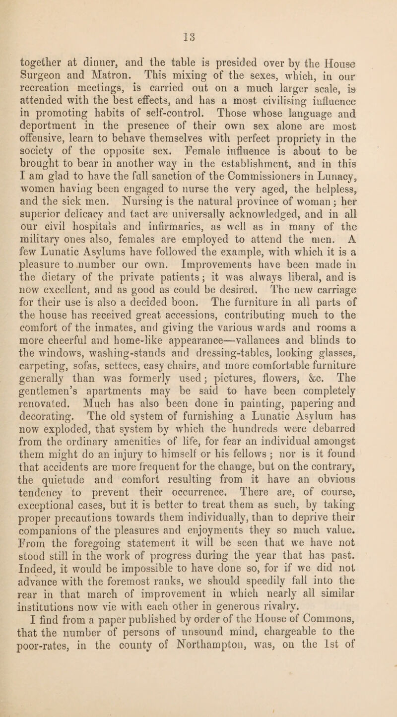together at dinner, and the table is presided over by the House Surgeon and Matron. This mixing of the sexes, which, in our recreation meetings, is carried out on a much larger scale, is attended with the best effects, and has a most civilising influence in promoting habits of self-control. Those whose language and deportment in the presence of their own sex alone are most offensive, learn to behave themselves with perfect propriety in the society of the opposite sex. Female influence is about to be brought to bear in another way in the establishment, and in this I am glad to have the full sanction of the Commissioners in Lunacy, women having been engaged to nurse the very aged, the helpless, and the sick men. Nursing is the natural province of woman; her superior delicacy and tact are universally acknowledged, and in all our civil hospitals and infirmaries, as well as in many of the military ones also, females are employed to attend the men. A few Lunatic Asylums have followed the example, with which it is a pleasure to number our own. Improvements have been made in the dietary of the private patients; it was always liberal, and is now excellent, and as good as could be desired. The new carriage for their use is also a decided boon. The furniture in all parts of the house has received great accessions, contributing much to the comfort of the inmates, and giving the various wards and rooms a more cheerful and home-like appearance—vallances and blinds to the windows, washing-stands and dressing-tables, looking glasses, carpeting, sofas, settees, easy chairs, and more comfortable furniture generally than was formerly used; pictures, flowers, See. The gentlemen’s apartments may be said to have been completely renovated. Much has also been done in painting, papering and decorating. The old system of furnishing a Lunatic Asylum has now exploded, that system by which the hundreds were debarred from the ordinary amenities of life, for fear an individual amongst them might do an injury to himself or his fellows ; nor is it found that accidents are more frequent for the change, but on the contrary, the quietude and comfort resulting from it have an obvious tendency to prevent their occurrence. There are, of course, exceptional cases, but it is better to treat them as such, by taking proper precautions towards them individually, than to deprive their companions of the pleasures and enjoyments they so much value. From the foregoing statement it will be seen that we have not stood still in the work of progress during the year that has past. Indeed, it would be impossible to have done so, for if we did not advance with the foremost ranks, we should speedily fall into the rear in that march of improvement in which nearly all similar institutions now vie with each other in generous rivalry. I find from a paper published by order of the House of Commons, that the number of persons of unsound mind, chargeable to the poor-rates, in the county of Northampton, was, on the 1st of