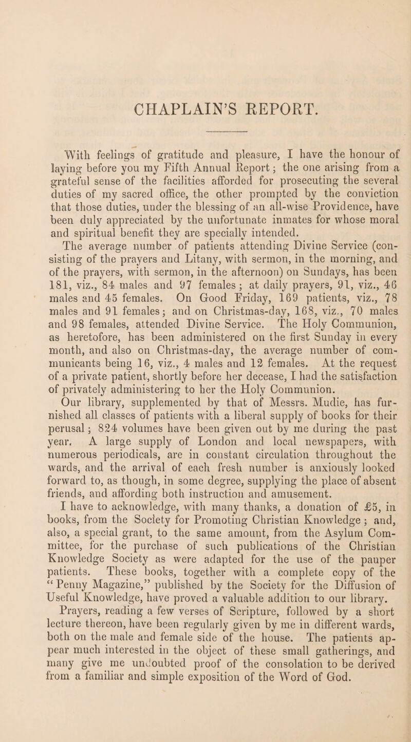 CHAPLAIN’S REPORT. With feelings of gratitude and pleasure, I have the honour of laying before you my Fifth Annual Report; the one arising from a grateful sense of the facilities afforded for prosecuting the several duties of my sacred office, the other prompted by the conviction that those duties, under the blessing of an all-wise Providence, have been duly appreciated by the unfortunate inmates for whose moral and spiritual benefit they are specially intended. The average number of patients attending Divine Service (con¬ sisting of the prayers and Litany, with sermon, in the morning, and of the prayers, with sermon, in the afternoon) on Sundays, has been 181, viz., 84 males and 97 females; at daily prayers, 91, viz., 46 males and 45 females. On Good Friday, 169 patients, viz., 78 males and 91 females; and on Christmas-day, 168, viz,, 70 males and 98 females, attended Divine Service. The Holy Communion, as heretofore, has been administered on the first Sunday in every month, and also on Christmas-day, the average number of com¬ municants being 16, viz., 4 males and 12 females. At the request of a private patient, shortly before her decease, I had the satisfaction of privately administering to her the Ploly Communion. Our library, supplemented by that of Messrs. Mudie, has fur¬ nished all classes of patients with a liberal supply of books for their perusal; 824 volumes have been given out by me during the past year. A large supply of London and local newspapers, with numerous periodicals, are in constant circulation throughout the wards, and the arrival of each fresh number is anxiously looked forward to, as though, in some degree, supplying the place of absent friends, and affording both instruction and amusement. I have to acknowledge, with many thanks, a donation of J65, in books, from the Society for Promoting Christian Knowledge ; and, also, a special grant, to the same amount, from the Asylum Com¬ mittee, for the purchase of such publications of the Christian Knowledge Society as were adapted for the use of the pauper patients. These books, together with a complete copy of the “ Penny Magazine,” published by the Society for the Diffusion of Useful Knowledge, have proved a valuable addition to our library. Prayers, reading a few verses of Scripture, followed by a short lecture thereon, have been regularly given by me in different wards, both on the male and female side of the house. The patients ap¬ pear much interested in the object of these small gatherings, and many give me undoubted proof of the consolation to be derived from a familiar and simple exposition of the Wrord of God.