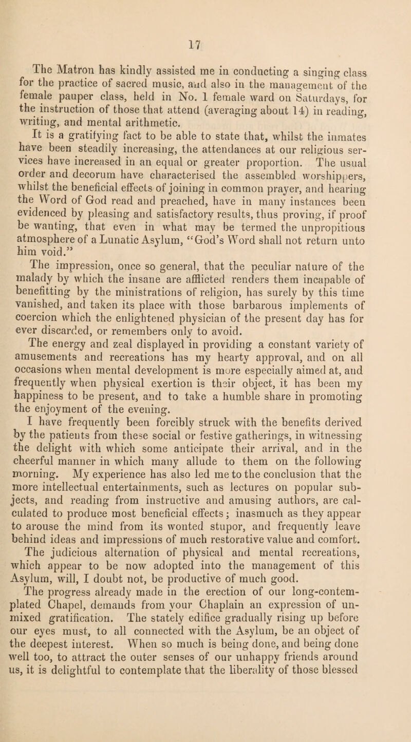 The Matron has kindly assisted me in conducting a singing class for the practice of sacred music, and also in the management of the female pauper class, held in No. 1 female ward on Saturdays, for the instruction of those that attend (averaging about 14) in reading, writing, and mental arithmetic. It is a gratifying fact to be able to state that, whilst the inmates have been steadily increasing, the attendances at our religious ser¬ vices have increased in an equal or greater proportion. The usual order and decorum have characterised the assembled worshippers, whilst the beneficial effects of joining in common prayer, and hearing the Word of God read and preached, have in many instances been evidenced by pleasing and satisfactory results, thus proving, if proof be wanting, that even in what may be termed the unpropitious atmosphere of a Lunatic Asylum, “God’s Word shall not return unto him void.” The impression, once so general, that the peculiar nature of the malady by which the insane are afflicted renders them incapable of benefitting by the ministrations of religion, has surely by this time vanished, and taken its place with those barbarous implements of coercion which the enlightened physician of the present day has for ever discarded, or remembers only to avoid. The energy and zeal displayed in providing a constant variety of amusements and recreations has my hearty approval, and on all occasions when mental development is more especially aimed at, and frequently when physical exertion is their object, it has been my happiness to be present, and to take a humble share in promoting the enjoyment of the evening. I have frequently been forcibly struck with the benefits derived by the patients from these social or festive gatherings, in witnessing the delight with which some anticipate their arrival, and in the cheerful manner in which many allude to them on the following morning. My experience has also led me to the conclusion that the more intellectual entertainments, such as lectures on popular sub¬ jects, and reading from instructive and amusing authors, are cal¬ culated to produce most beneficial effects; inasmuch as they appear to arouse the mind from its wonted stupor, and frequently leave behind ideas and impressions of much restorative value and comfort. The judicious alternation of physical and mental recreations, which appear to be now adopted into the management of this Asylum, will, I doubt not, be productive of much good. The progress already made in the erection of our long-contem¬ plated Chapel, demands from your Chaplain an expression of un¬ mixed gratification. The stately edifice gradually rising up before our eyes must, to all connected with the Asylum, be an object of the deepest interest. When so much is being done, and being done well too, to attract the outer senses of our unhappy friends around us, it is delightful to contemplate that the liberality of those blessed