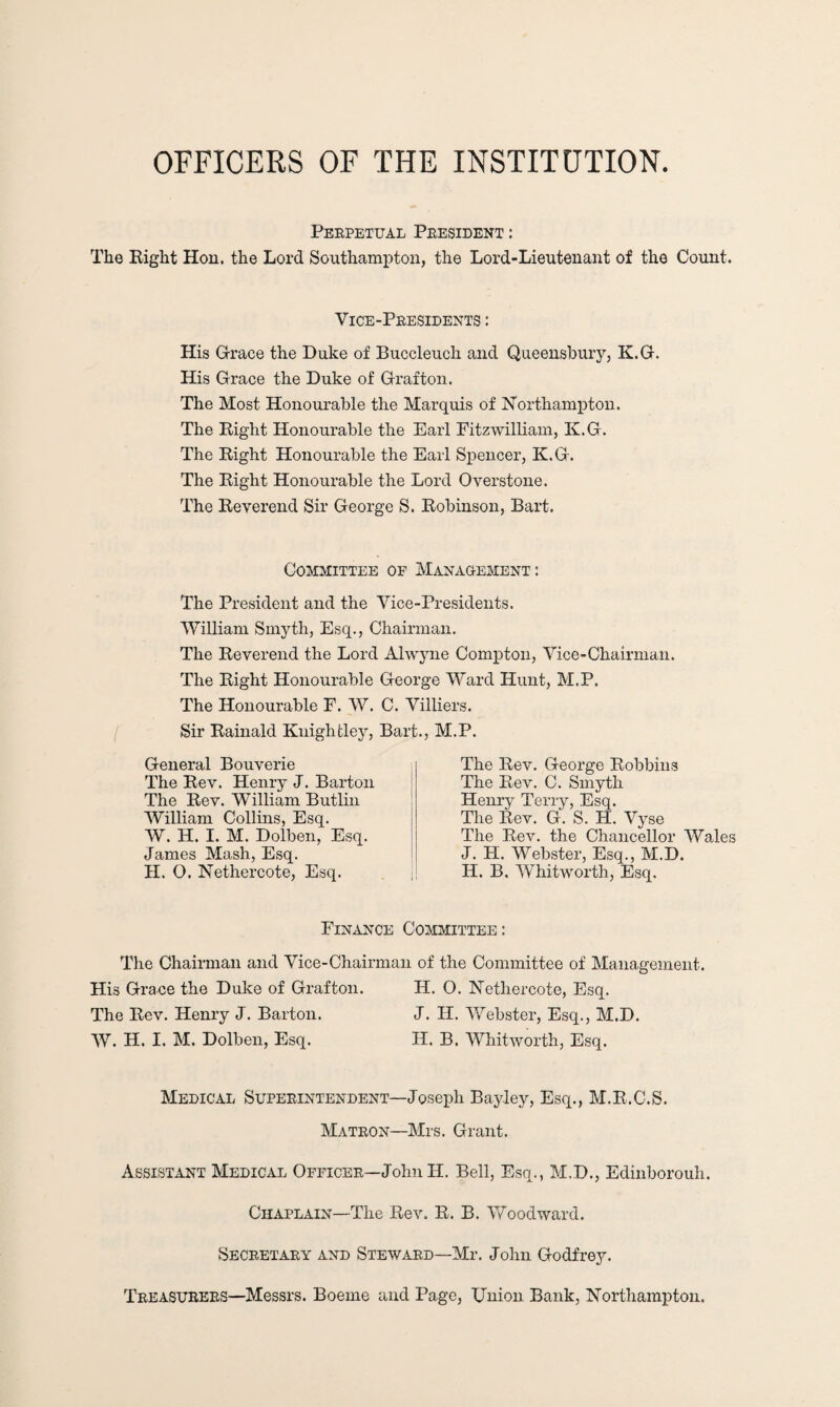 OFFICERS OF THE INSTITUTION Perpetual President : The Right Hon. the Lord Southampton, the Lord-Lieutenant of the Count. Vice-Presidents : His Grace the Duke of Buccleuch and Queensbury, K.G. His Grace the Duke of Grafton. The Most Honourable the Marquis of Northampton. The Right Honourable the Earl Fitzwilliam, K.G. The Right Honourable the Earl Spencer, K.G. The Right Honourable the Lord Overstone. The Reverend Sir George S. Robinson, Bart. Committee of Management: The President and the Vice-Presidents. William Smyth, Esq., Chairman. The Reverend the Lord Ahvyne Compton, Vice-Chairman. The Right Honourable George Ward Hunt, M.P. The Honourable F. W. C. Villiers. Sir Rainald Kuightley, Bart., M.P. General Bouverie The Rev. Henry J. Barton The Rev. William Butlin William Collins, Esq. W. H. I. M. Dolben, Esq. James Mash, Esq. H. O. Nethercote, Esq. The Rev. George Robbins The Rev. C. Smyth Henry Terry, Esq. The Rev. G. S. H. Vyse The Rev. the Chancellor Wales J. H. Webster, Esq., M.D. H. B. Whitworth, Esq. Finance Committee : The Chairman and Vice-Chairman of the Committee of Management. His Grace the Duke of Grafton. H. O. Nethercote, Esq. The Rev. Henry J. Barton. J. H. Webster, Esq., M.D. W. H. I. M. Dolben, Esq. H. B. Whitworth, Esq. Medical Superintendent—Joseph Bayley, Esq., M.R.C.S. Matron—Mrs. Grant. Assistant Medical Officer—JohnII. Bell, Esq., M.D., Edinborouh. Chaplain—The Rev. R. B. Woodward. Secretary and Steward—Mr. John Godfrey. Treasurers—Messrs. Boeme and Page, Union Bank, Northampton.