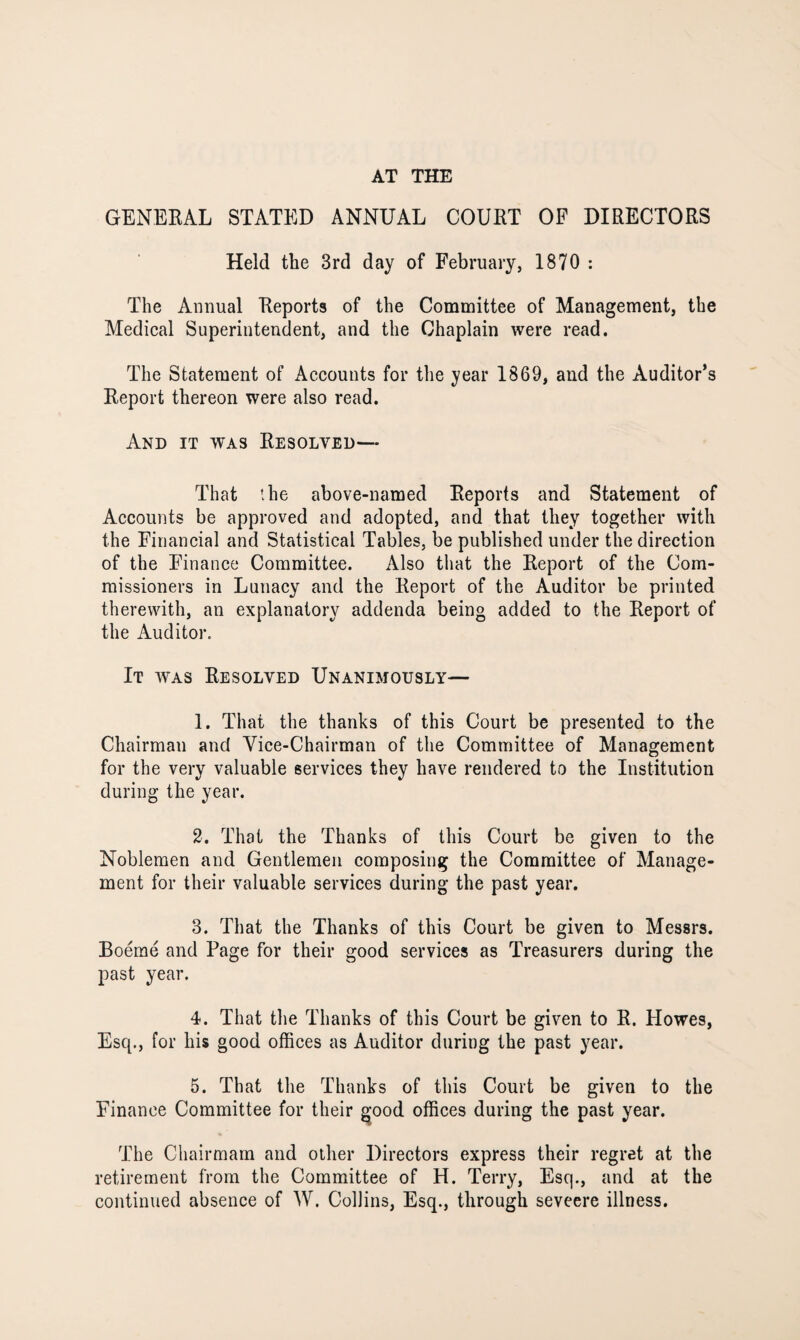 AT THE GENERAL STATED ANNUAL COURT OF DIRECTORS Held the 3rd day of February, 1870 : The Annual Reports of the Committee of Management, the Medical Superintendent, and the Chaplain were read. The Statement of Accounts for the year 1869, and the Auditor’s Report thereon were also read. And it was Resolved— That the above-named Reports and Statement of Accounts be approved and adopted, and that they together with the Financial and Statistical Tables, be published under the direction of the Finance Committee. Also that the Report of the Com¬ missioners in Lunacy and the Report of the Auditor be printed therewith, an explanatory addenda being added to the Report of the Auditor. It was Resolved Unanimously— 1. That the thanks of this Court be presented to the Chairman and Vice-Chairman of the Committee of Management for the very valuable services they have rendered to the Institution during the year. 2. That the Thanks of this Court be given to the Noblemen and Gentlemen composing the Committee of Manage¬ ment for their valuable services during the past year. 3. That the Thanks of this Court be given to Messrs. Boeme and Page for their good services as Treasurers during the past year. 4. That the Thanks of this Court be given to R. Howes, Esq., for his good offices as Auditor during the past year. 5. That the Thanks of this Court be given to the Finance Committee for their good offices during the past year. The Chairmam and other Directors express their regret at the retirement from the Committee of H. Terry, Esq., and at the continued absence of W. Collins, Esq., through seveere illness.