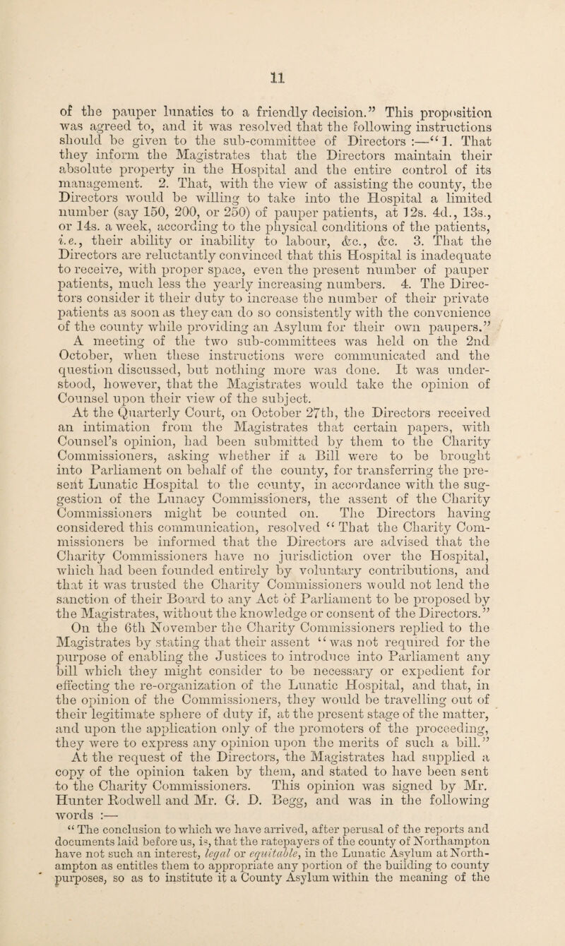 of the pauper lunatics to a friendly decision.” This proposition was agreed to, and it was resolved that the following instructions should he given to the sub-committee of Directors:—“1. That they inform the Magistrates that the Directors maintain their absolute property in the Hospital and the entire control of its management. 2. That, with the view of assisting the county, the Directors would be willing to take into the Hospital a limited number (say 150, 200, or 250) of pauper patients, at 12s. 4d., 13s., or 14s. a week, according to the physical conditions of the patients, i.e., their ability or inability to labour, &c., <kc. 3. That the Directors are reluctantly convinced that this Hospital is inadequate to receive, with proper space, even the present number of pauper patients, much less the yearly increasing numbers. 4. The Direc¬ tors consider it their duty to increase the number of their private patients as soon as they can do so consistently with the convenience of the county while providing an Asylum for their own paupers.” A meeting of the two sub-committees was held on the 2nd October, when these instructions were communicated and the question discussed, but nothing more was done. It was under¬ stood, however, that the Magistrates would take the opinion of Counsel upon their view of the subject. At the Quarterly Court, on October 27th, the Directors received an intimation from the Magistrates that certain papers, with Counsel’s opinion, had been submitted by them to the Charity Commissioners, asking whether if a Bill were to be brought into Parliament on behalf of the county, for transferring the pre¬ sent Lunatic Hospital to the county, in accordance with the sug¬ gestion of the Lunacy Commissioners, the assent of the Charity Commissioners might be counted on. The Directors having considered this communication, resolved “ That the Charity Com¬ missioners be informed that the Directors are advised that the Charity Commissioners have no jurisdiction over the Hospital, which had been founded entirely by voluntary contributions, and that it was trusted the Charity Commissioners would not lend the sanction of their Board to any Act of Parliament to be proposed by the Magistrates, without the knowledge or consent of the Directors.” On the 6th November the Charity Commissioners replied to the Magistrates by stating that their assent “was not required for the purpose of enabling the Justices to introduce into Parliament any bill which they might consider to be necessary or expedient for effecting the re-organization of the Lunatic Hospital, and that, in the opinion of the Commissioners, they would be travelling out of their legitimate sphere of duty if, at the present stage of the matter, and upon the application only of the promoters of the proceeding, they were to express any opinion upon the merits of such a bill.” At the request of the Directors, the Magistrates had supplied a copy of the opinion taken by them, and stated to have been sent to the Charity Commissioners. This opinion was signed by Mr. Hunter Rodwell and Mr. G. D. Begg, and was in the following words :— “ The conclusion to which we have arrived, after perusal of the reports and documents laid before us, is, that the ratepayers of the county of Northampton have not such an interest, legal or equitable, in the Lunatic Asylum at North¬ ampton as entitles them to appropriate any portion of the building to county purposes, so as to institute it a County Asylum within the meaning of the