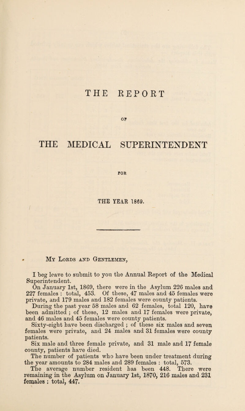 THE REPORT OF THE MEDICAL SUPERINTENDENT FOR I THE YEAR 1869, - My Lords and Gentlemen, I beg leave to submit to you tlie Annual Report of the Medical Superintendent. On January 1st, 1869, there were in the Asylum 226 males and 227 females : total, 453. Of these, 47 males and 45 females were private, and 179 males and 182 females were county patients. During the past year 58 males and 62 females, total 120, have been admitted ; of these, 12 males and 17 females were private, and 46 males and 45 females were county patients. Sixty-eight have been discharged ; of these six males and seven females were private, and 24 males and 31 females were county patients. Six male and three female private, and 31 male and 17 female county, patients have died. The number of patients who have been under treatment during the year amounts to 284 males and 289 females : total, 573. The average number resident has been 448. There were remaining in the Asylum on January 1st, 1870, 216 males and 231 females ; total, 447.