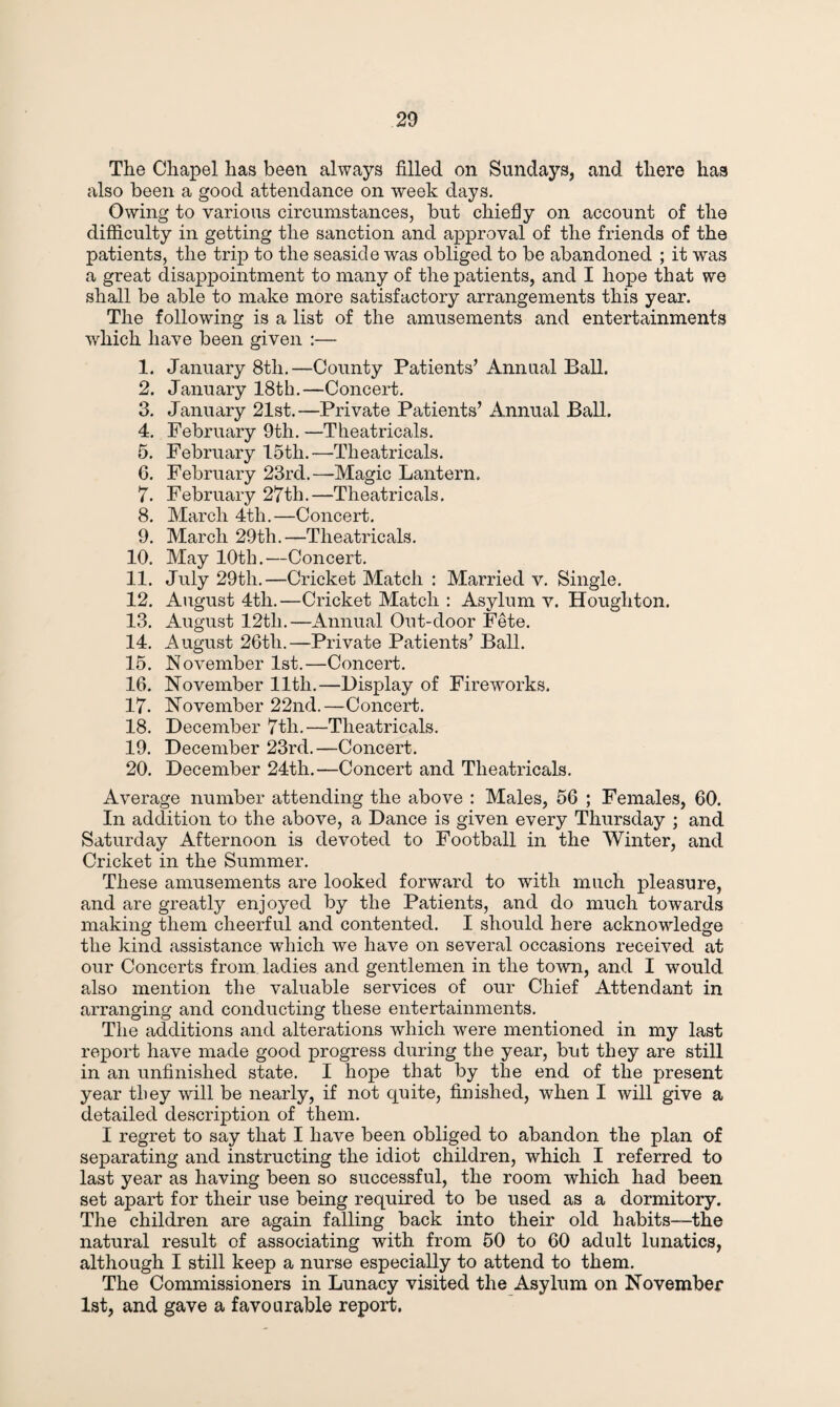 The Chapel has been always filled on Sundays, and there has also been a good attendance on week days. Owing to various circumstances, but chiefly on account of the difficulty in getting the sanction and approval of the friends of the patients, the trip to the seaside was obliged to be abandoned ; it was a great disappointment to many of the patients, and I hope that we shall be able to make more satisfactory arrangements this year. The following is a list of the amusements and entertainments which have been given :— 1. January 8tli.—County Patients’ Annual Ball. 2. January 18th.—Concert. 3. January 21st.—Private Patients’ Annual Ball. 4. February 9th. —Theatricals. 5. February 15tli.—Theatricals. 6. February 23rd.—Magic Lantern. 7. February 27th.—Theatricals. 8. March 4th.—Concert. 9. March 29th.—Theatricals. 10. May 10th.—Concert. 11. July 29th.—Cricket Match : Married v. Single. 12. August 4th.—Cricket Match : Asylum v. Houghton. 13. August 12tli.—Annual Out-door Fete. 14. August 26th.—Private Patients’ Ball. 15. November 1st.—Concert. 16. November lltli.—Display of Fireworks. 17. November 22nd.—Concert. 18. December 7th.—Theatricals. 19. December 23rd.—Concert. 20. December 24th.—Concert and Theatricals. Average number attending the above : Males, 56 ; Females, 60. In addition to the above, a Dance is given every Thursday ; and Saturday Afternoon is devoted to Football in the Winter, and Cricket in the Summer. These amusements are looked forward to with much pleasure, and are greatly enjoyed by the Patients, and do much towards making them cheerful and contented. I should here acknowledge the kind assistance which we have on several occasions received at our Concerts from ladies and gentlemen in the town, and I would also mention the valuable services of our Chief Attendant in arranging and conducting these entertainments. The additions and alterations which were mentioned in my last report have made good progress during the year, but they are still in an unfinished state. I hope that by the end of the present year they will be nearly, if not quite, finished, when I will give a detailed description of them. I regret to say that I have been obliged to abandon the plan of separating and instructing the idiot children, which I referred to last year as having been so successful, the room which had been set apart for their use being required to be used as a dormitory. The children are again falling back into their old habits—the natural result of associating with from 50 to 60 adult lunatics, although I still keep a nurse especially to attend to them. The Commissioners in Lunacy visited the Asylum on November 1st, and gave a favourable report.