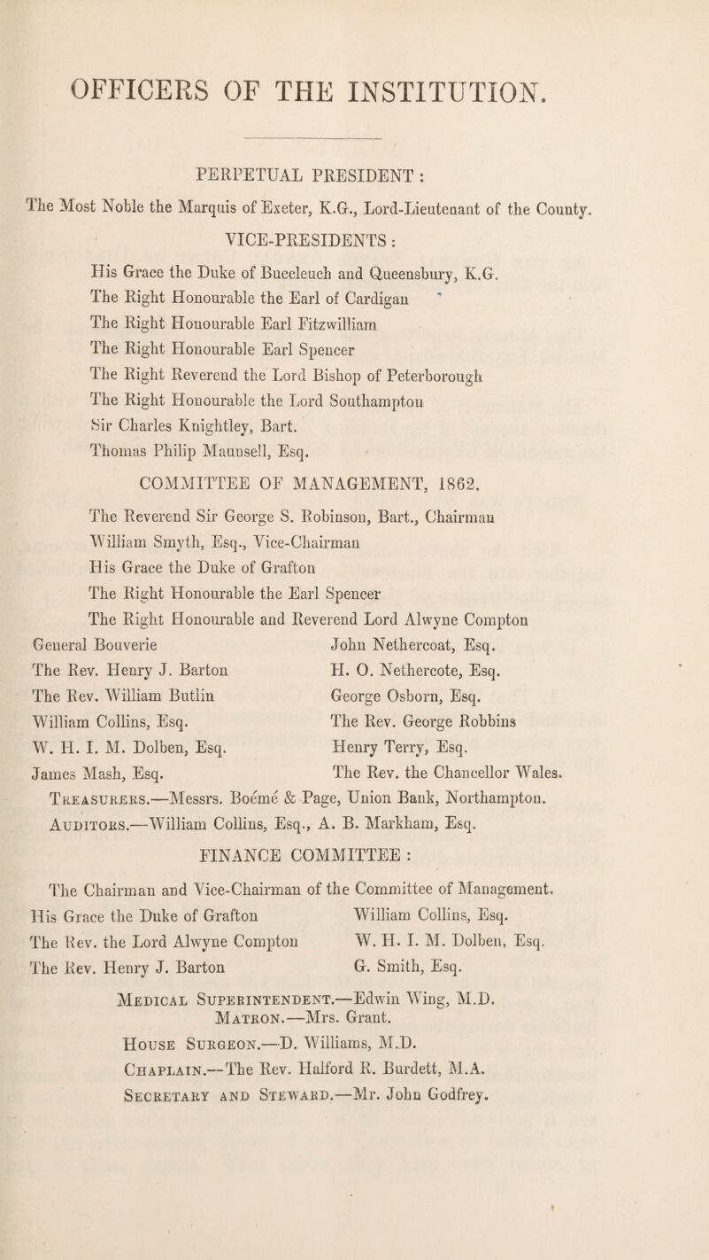 OFFICERS OF THE INSTITUTION. PERPETUAL PRESIDENT : The Most Noble the Marquis of Exeter, K.G., Lord-Lieutenant of the County. VICE-PRESIDENTS : His Grace the Duke of Buccleucb and Qneensbury, K.G. The Right Honourable the Earl of Cardigan The Right Honourable Earl Fitzwilliam The Right Honourable Earl Spencer The Right Reverend the Lord Bishop of Peterborough The Right Honourable the Lord Southampton Sir Charles Knightley, Bart. Thomas Philip Maunsell, Esq. COMMITTEE OF MANAGEMENT, 1862. The Reverend Sir George S. Robinson, Bart., Chairman William Smyth, Esq., Vice-Chairman FI is Grace the Duke of Grafton The Right Honourable the Earl Spencer The Right Honourable and Reverend Lord Alvvyne Compton General Bouverie John Nethercoat, Esq. The Rev. Henry J. Barton II. 0. Netliercote, Esq. The Rev. William Butlin George Osborn, Esq. William Collins, Esq. The Rev. George Robbins W. FI. I. M. Dolben, Esq. Flenry Terry, Esq. James Mash, Esq. The Rev. the Chancellor Wales. Treasurers.—Messrs. Boeme & Page, Union Bank, Northampton. Auditors.—William Collins, Esq., A. B. Markham, Esq. FINANCE COMMITTEE : The Chairman and Vice-Chairman of the Committee of Management. His Grace the Duke of Grafton William Collins, Esq. The Rev. the Lord Alvvyne Compton W. H. I. M. Dolben, Esq. The Rev. Henry J. Barton G. Smith, Esq. Medical Superintendent.—Edwin WTing, M.D. Matron.—Mrs. Grant. House Surgeon.—D. WTlliams, M.D. Chaplain.— The Rev. Halford R. Burdett, M.A. Secretary and Steward.—Mr. John Godfrey.