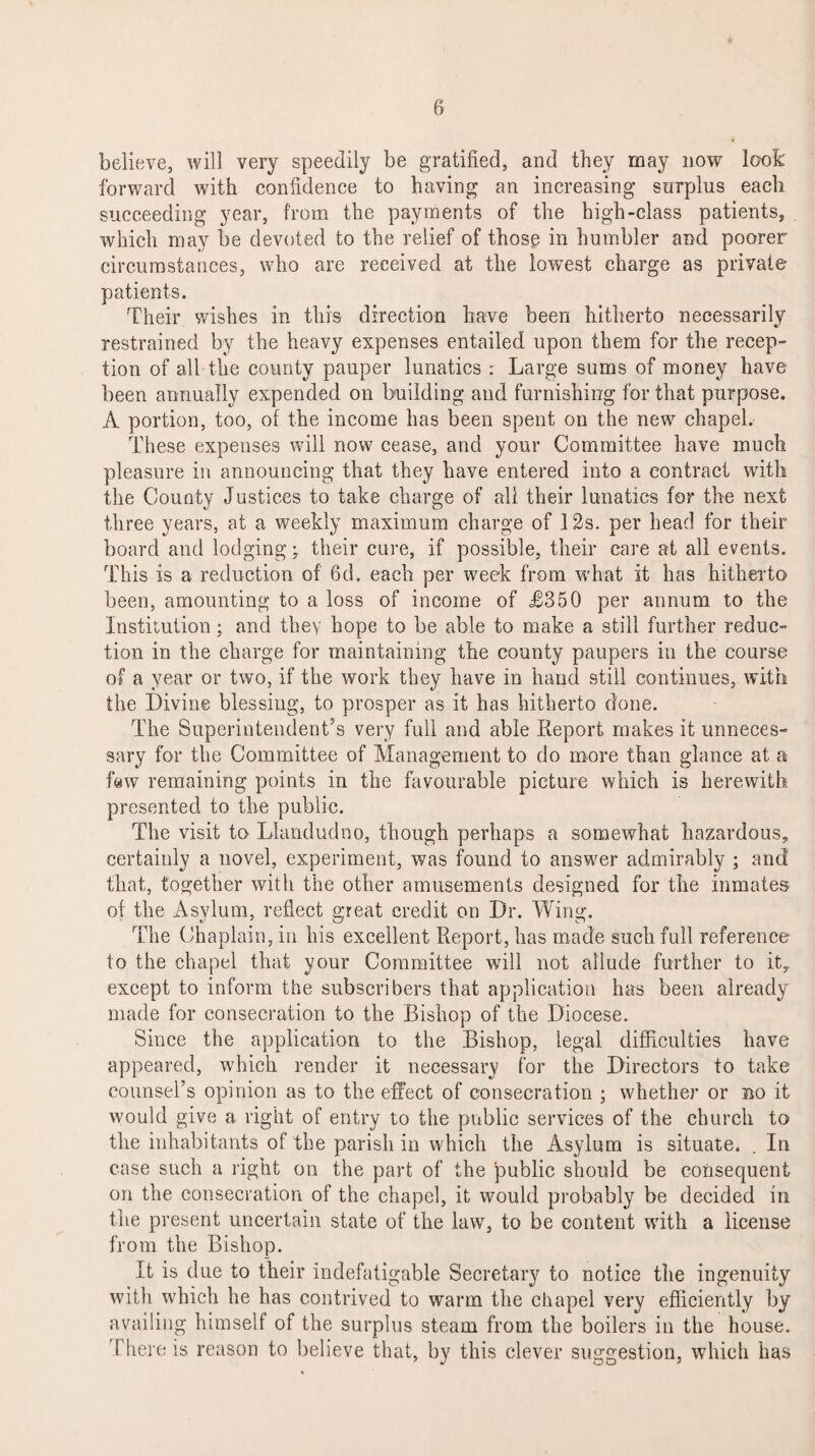 believe, will very speedily be gratified, and they may now look forward with confidence to having an increasing surplus each succeeding year, from the payments of the high-class patients, which may be devoted to the relief of those in humbler and poorer circumstances, who are received at the lowest charge as private patients. Their wishes in this direction have been hitherto necessarily restrained by the heavy expenses entailed upon them for the recep¬ tion of all the county pauper lunatics : Large sums of money have been annually expended on building and furnishing for that purpose. A portion, too, of the income has been spent on the new chapel. These expenses will now cease, and your Committee have much pleasure in announcing that they have entered into a contract with the County Justices to take charge of all their lunatics for the next three years, at a weekly maximum charge of 12s. per head for their board and lodging; their cure, if possible, their care at all events. This is a reduction of 6d. each per week from what it has hitherto been, amounting to a loss of income of JB350 per annum to the Institution; and they hope to be able to make a still further reduc¬ tion in the charge for maintaining the county paupers in the course of a year or two, if the work they have in hand still continues, with the Divine blessing, to prosper as it has hitherto done. The Superintendent’s very full and able Report makes it unneces¬ sary for the Committee of Management to do more than glance at a few remaining points in the favourable picture which is herewith presented to the public. The visit to Llandudno, though perhaps a somewhat hazardous, certainly a novel, experiment, was found to answer admirably ; and that, together with the other amusements designed for the inmates of the Asylum, reflect great credit on Dr. Wing. The Chaplain, in his excellent Report, has made such full reference* to the chapel that your Committee will not allude further to it, except to inform the subscribers that application has been already made for consecration to the Bishop of the Diocese. Since the application to the Bishop, legal difficulties have appeared, which render it necessary for the Directors to take connsel’s opinion as to the effect of consecration ; whether or no it would give a right of entry to the public services of the church to the inhabitants of the parish in which the Asylum is situate. In case such a right on the part of the public should be consequent on the consecration of the chapel, it would probably be decided in the present uncertain state of the law, to be content with a license from the Bishop. It is due to their indefatigable Secretary to notice the ingenuity with which he has contrived to warm the chapel very efficiently by availing himself of the surplus steam from the boilers in the house. There is reason to believe that, by this clever suggestion, which has