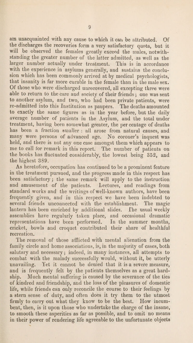 am unacquainted with any cause to which it can be attributed. Of the discharges the recoveries form a very satisfactory quota, but it will be observed the females greatly exceed the males, notwith- standing the greater number of the latter admitted, as well as the larger number actually under treatment. This is in accordance with the experience in asylums generally, and sustains the conclu¬ sion which has been commonly arrived at by medical psychologists, that insanity is far more curable in the female than in the male sex. Of those who were discharged unrecovered, all excepting three were able to return to the care and society of their friends; one was sent to another asylum, and two, who had been private patients, were re-admitted into this Institution as paupers. The deaths amounted to exactly the same figures as in the year before, but the daily average number of patients in the Asylum, and the total under treatment, having been somewhat greater, the per centage of deaths has been a fraction smaller : all arose from natural causes, and many were persons of advanced age. No coroner’s inquest was held, and there is not any one case amongst them which appears to me to call ior remark in this report. The number of patients on the books has fluctuated considerably, the lowest being 352, and the highest 389. As heretofore, occupation has continued to be a prominent feature in the treatment pursued, and the progress made in this respect has been satisfactory; the same remark will apply to the instruction and amusement of the patients. Lectures, and readings from standard works and the writings of well-known authors, have been frequently given, and in this respect we have been indebted to several friends unconnected with the establishment. The magic lantern has been enriched by additional slides. The usual weekly assemblies have regularly taken place, and occasional dramatic representations have been performed. In the summer months, cricket, bowls and croquet contributed their share of healthful recreation. The removal of those afflicted with mental alienation from the family circle and home associations, is, in the majority of cases, both salutary and necessary; indeed, in many instances, all attempts to combat with the malady successfully would, without it, be utterly unavailing. Yet it cannot be denied that it is a severe measure, and is frequently felt by the patients themselves as a great hard¬ ship. Much mental suffering is caused by the severance of the ties of kindred and friendship, and the loss of the pleasures of domestic life, while friends can only reconcile the course to their feelings by a stern sense of duty, and often does it try them to the utmost firmly to carry out what they know to be the best. Iiowr incum¬ bent, then, is it upon those who undertake the charge of the insane, to smooth these asperities as far as possible, and to omit no means in their power of rendering life agreeable to the unfortunate objects