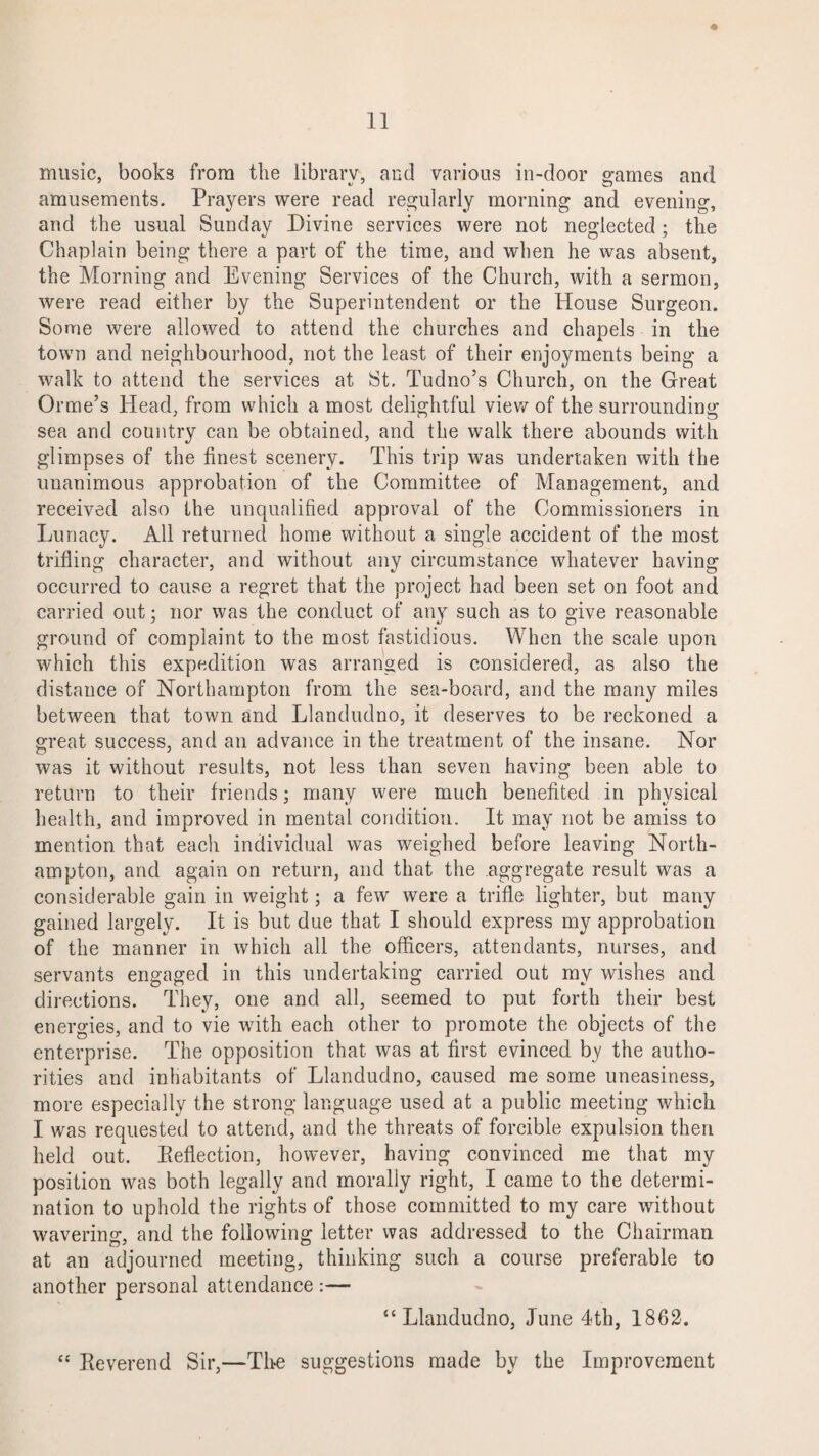 music, books from the library, and various in-door games and amusements. Prayers were read regularly morning and evening, and the usual Sunday Divine services were not neglected; the Chaplain being there a part of the time, and when he was absent, the Morning and Evening Services of the Church, with a sermon, were read either by the Superintendent or the House Surgeon. Some were allowed to attend the churches and chapels in the town and neighbourhood, not the least of their enjoyments being a walk to attend the services at St. Tudno’s Church, on the Great Orme’s Head, from which a most delightful view of the surrounding sea and country can be obtained, and the walk there abounds with glimpses of the finest scenery. This trip was undertaken with the unanimous approbation of the Committee of Management, and received also the unqualified approval of the Commissioners iri Lunacy. All returned home without a single accident of the most trifling character, and without any circumstance whatever having occurred to cause a regret that the project had been set on foot and carried out; nor was the conduct of any such as to give reasonable ground of complaint to the most fastidious. When the scale upon which this expedition was arranged is considered, as also the distance of Northampton from the sea-board, and the many miles between that town and Llandudno, it deserves to be reckoned a great success, and an advance in the treatment of the insane. Nor was it without results, not less than seven having been able to return to their friends; many were much benefited in physical health, and improved in mental condition. It may not be amiss to mention that each individual was weighed before leaving North¬ ampton, and again on return, and that the aggregate result was a considerable gain in weight; a few were a trifle lighter, but many gained largely. It is but due that I should express my approbation of the manner in which all the officers, attendants, nurses, and servants engaged in this undertaking carried out my wishes and directions. They, one and all, seemed to put forth their best energies, and to vie with each other to promote the objects of the enterprise. The opposition that was at first evinced by the autho¬ rities and inhabitants of Llandudno, caused me some uneasiness, more especially the strong language used at a public meeting which I was requested to attend, and the threats of forcible expulsion then held out. Reflection, however, having convinced me that my position was both legally and morally right, I came to the determi¬ nation to uphold the rights of those committed to my care without wavering, and the following letter was addressed to the Chairman at an adjourned meeting, thinking such a course preferable to another personal attendance :— “Llandudno, June 4th, 1862. “ Reverend Sir,—Tire suggestions made by the Improvement