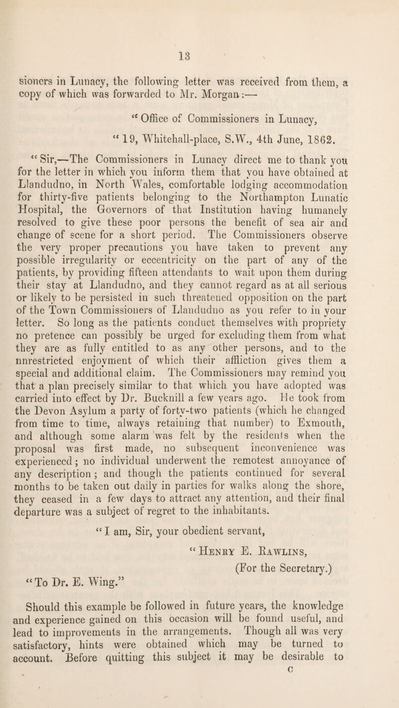 sioners in Lunacy, the following letter was received from them, a copy of which was forwarded to Mr. Morgan:— Office of Commissioners in Lunacy, “ 19, Whitehall-place, S.W., 4th June, 1862. “ Sir,—The Commissioners in Lunacy direct me to thank you for the 3etter in which you inform them that you have obtained at Llandudno, in North Wales, comfortable lodging accommodation for thirty-five patients belonging to the Northampton Lunatic Hospital, the Governors of that Institution having humanely resolved to give these poor persons the benefit of sea air and change of scene for a short period. The Commissioners observe the very proper precautions you have taken to prevent any possible irregularity or eccentricity on the part of any of the patients, by providing fifteen attendants to wait upon them during their stay at Llandudno, and they cannot regard as at all serious or likely to be persisted in such threatened opposition on the part of the Town Commissioners of Llandudno as you refer to in your letter. So long as the patients conduct themselves with propriety no pretence can possibly be urged for excluding them from what they are as fully entitled to as any other persons, and to the nnrestricted enjoyment of which their affliction gives them a special and additional claim. The Commissioners may remind you that a plan precisely similar to that which you have adopted was carried into effect by Hr. Bucknill a few years ago. He took from the Devon Asylum a party of forty-two patients (which he changed from time to time, always retaining that number) to Exmouth, and although some alarm was felt by the residents when the proposal was first made, no subsequent inconvenience was experienced ; no individual underwent the remotest annoyance of any description ; and though the patients continued for several months to be taken out daily in parties for walks along the shore, they ceased in a few days to attract any attention, and their final departure was a subject of regret to the inhabitants. “ I am, Sir, your obedient servant, “ Henry E. Kywlins, “ To Dr. E. Wing.55 (For the Secretary.) Should this example be followed in future years, the knowledge and experience gained on this occasion will be found useful, and lead to improvements in the arrangements. Though all was very satisfactory, hints were obtained which may be turned to account. Before quitting this subject it may be desirable to c