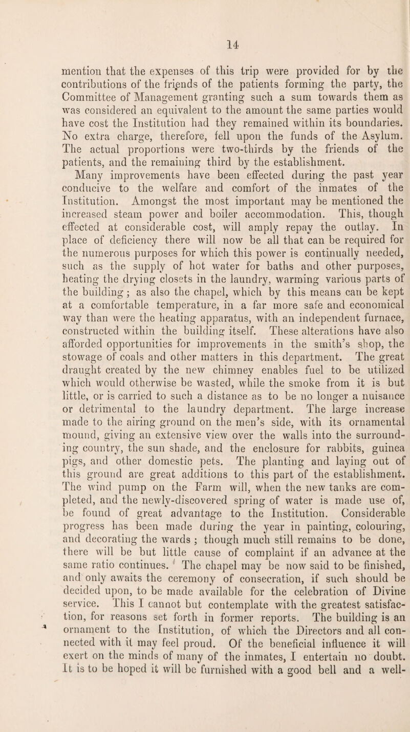 mention that the expenses of this trip were provided for by the contributions of the friends of the patients forming the party, the Committee of Management granting such a sum towards them as was considered an equivalent to the amount the same parties would have cost the Institution had they remained within its boundaries. No extra charge, therefore, fell upon the funds of the Asylum. The actual proportions were two-thirds by the friends of the patients, and the remaining third by the establishment. Many improvements have been effected during the past year conducive to the welfare and comfort of the inmates of the Institution. Amongst the most important may be mentioned the increased steam power and boiler accommodation. This, though effected at considerable cost, will amply repay the outlay. In place of deficiency there will now be all that can be required for the numerous purposes for which this power is continually needed, such as the supply of hot water for baths and other purposes, heating the drying closets in the laundry, warming various parts of the building ; as also the chapel, which by this means can be kept at a comfortable temperature, in a far more safe and economical way than were the heating apparatus, with an independent furnace, constructed within the building itself. These alterations have also afforded opportunities for improvements in the smith’s shop, the stowage of coals and other matters in this department. The great draught created by the new chimney enables fuel to be utilized which would otherwise be wasted, while the smoke from it is but little, or is carried to such a distance as to be no longer a nuisance or detrimental to the laundry department. The large increase made to the airing ground on the men’s side, with its ornamental mound, giving an extensive view over the walls into the surround¬ ing country, the sun shade, and the enclosure for rabbits, guinea pigs, and other domestic pets. The planting and laying out of this ground are great additions to this part of the establishment. The wind pump on the Farm will, when the new tanks are com¬ pleted, and the newly-discovered spring of water is made use of, be found of great advantage to the Institution. Considerable progress has been made during the year in painting, colouring, and decorating the wards ; though much still remains to be done, there will be but little cause of complaint if an advance at the same ratio continues. The chapel may be now said to be finished, and only awaits the ceremony of consecration, if such should be decided upon, to be made available for the celebration of Divine service. This I cannot but contemplate with the greatest satisfac¬ tion, for reasons set forth in former reports. The building is an * ornament to the Institution, of which the Directors and all con¬ nected with it may feel proud. Of the beneficial influence it will exert on the minds of many of the inmates, I entertain no doubt. It is to be hoped it will be furnished with a good bell and a well-