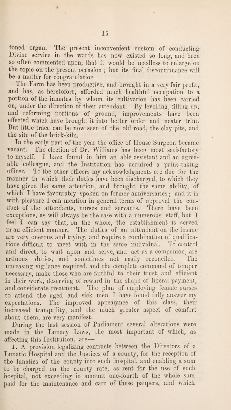 toned organ. The present inconvenient custom of conducting Divine service in the wards has now existed so long, and been so often commented upon, that it would be needless to enlarge on the topic on the present occasion ; but its final discontinuance will be a matter for congratulation The Farm has been productive, and brought in a very fair profit, and has, as heretofore, afforded much healthful occupation to a portion of the inmates by whom its cultivation has been carried on, under the direction of their attendant. By levelling, filling up, and reforming portions of ground, improvements have been effected which have brought it into better order and neater trim. But little trace can be now seen of the old road, the clay pits, and the site of the brick-kiln. In the early part of the year the office of House Surgeon became vacant. The election of Dr. Williams has been most satisfactory to myself. I have found in him an able assistant and an agree¬ able colleague, and the Institution has acquired a pains-taking officer. To the other officers my acknowledgments are due for the manner in which their duties have been discharged, to which they have given the same attention, and brought the same ability, of which I have favourably spoken on former anniversaries; and it is with pleasure I can mention in general terms of approval the con¬ duct of the attendants, nurses and servants. There have been exceptions, as will always be the case with a numerous staff, but 1 feel I can say that, on the whole, the establishment is served in an efficient manner. The duties of an attendant on the insane are very onerous and trying, and require a combination of qualifica¬ tions difficult to meet with in the same individual. To control and direct, to wait upon and serve, and act as a companion, are arduous duties, and sometimes not easily reconciled. The unceasing vigilance required, and the complete command of temper necessary, make those who are faithful to their trust, and efficient in their work, deserving of reward in the shape of liberal payment, and considerate treatment. The plan of employing female nurses to attend the aged and sick men I have found fully answer my expectations. The improved appearance of this class, their increased tranquility, and the much greater aspect of comfort about them, are very manifest. During the last session of Parliament several alterations were made in the Lunacy Laws, the most important of which, as affecting this Institution, are— i. A provision legalizing contracts between the Directors of a Lunatic Hospital and the J ustices of a county, for the reception of the lunatics of the county into such hospital, and enabling a surn to be charged on the county rate, as rent for the use of such hospital, not exceeding in amount one-fourth of the whole sum paid for the maintenance and care of these paupers, and which