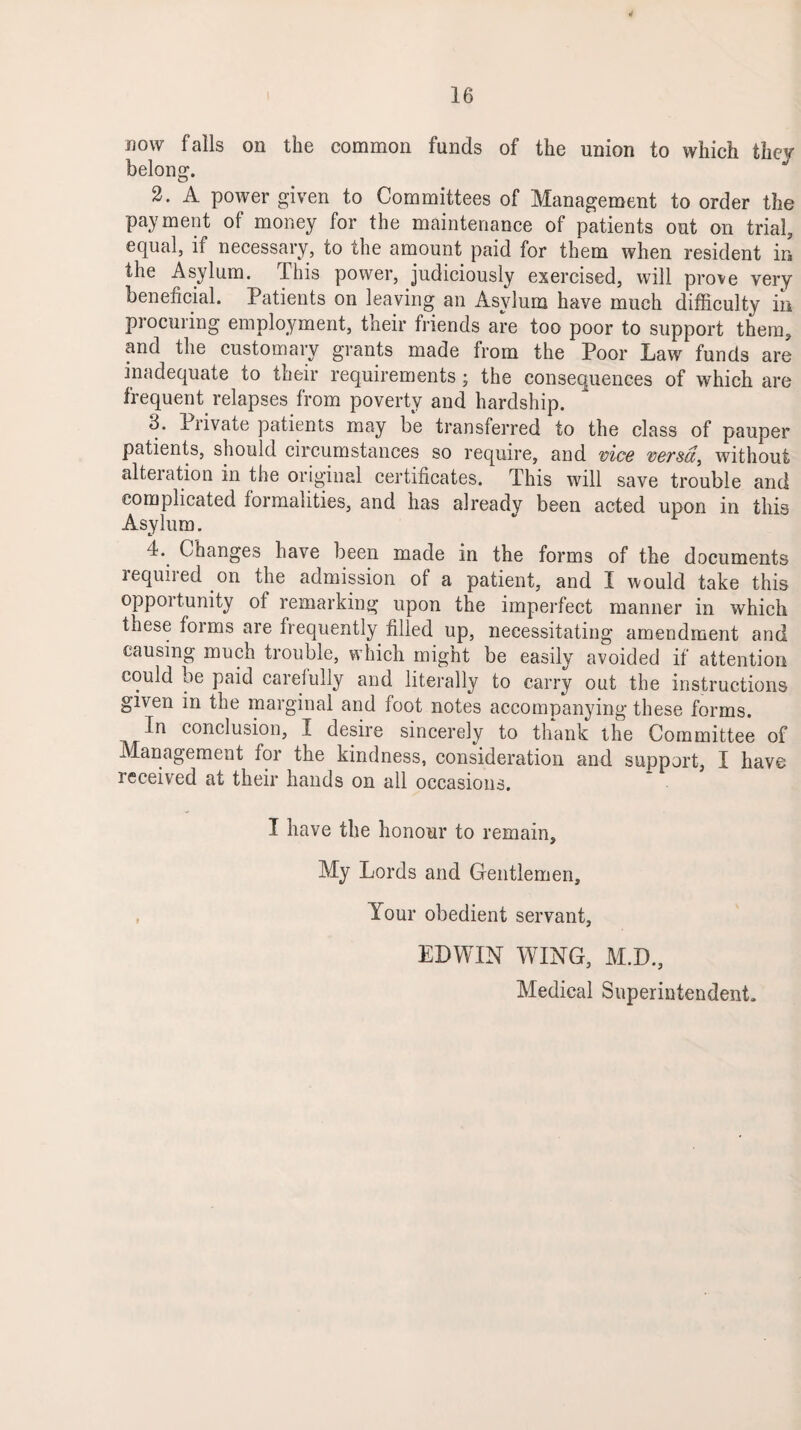now falls on the common funds of the union to which they belong. 2. A power given to Committees of Management to order the payment of money for the maintenance of patients out on trial, equal, if necessary, to the amount paid for them when resident in the Asylum. This power, judiciously exercised, will prove very beneficial. Patients on leaving an Asylum have much difficulty in procuring employment, their friends are too poor to support them, and the customary grants made from the Poor Law funds are inadequate to their requirements; the consequences of which are frequent relapses from poverty and hardship. 3. Piivate patients may be transferred to the class of pauper patients, should circumstances so require, and vice versa, without alteration in the original certificates. This will save trouble and complicated formalities, and has already been acted upon in this Asylum. 4. Changes have been made in the forms of the documents lequiied on the admission of a patient, and I would take this opportunity of remarking upon the imperfect manner in which these foims are frequently filled up, necessitating amendment and causing mucn trouble, which might be easily avoided if attention could be paid careiully and literally to carry out the instructions given in the marginal and foot notes accompanying these forms. In conclusion, I desire sincerely to thank the Committee of Management for the kindness, consideration and support, I have received at their hands on all occasions. I have the honour to remain. My Lords and Gentlemen, , Your obedient servant, EDWIN WING, M.D., Medical Superintendent.