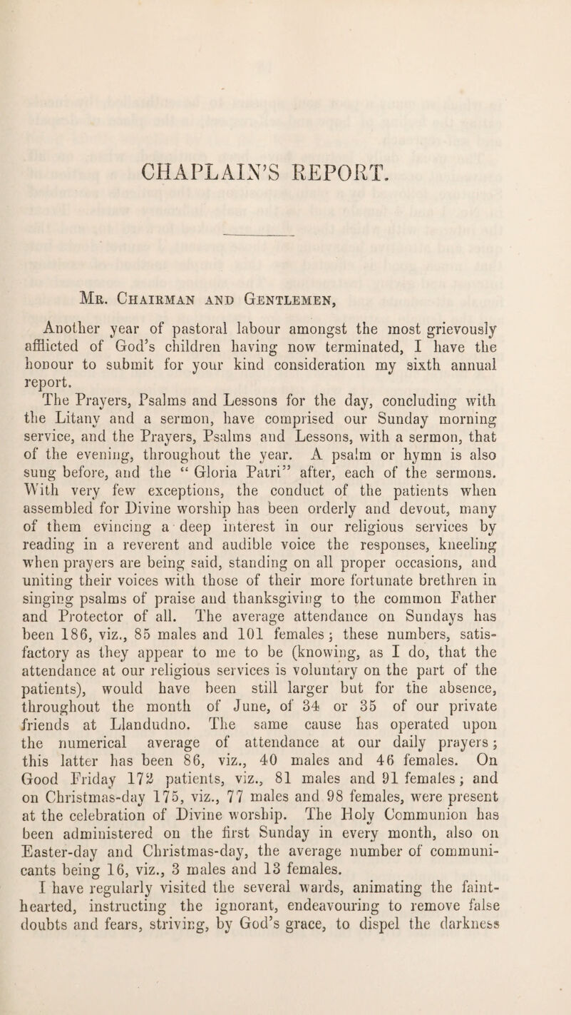 CHAPLAIN’S REPORT Mr. Chairman and Gentlemen, Another year of pastoral labour amongst the most grievously afflicted of God’s children having now terminated, I have the honour to submit for your kind consideration my sixth annual report. The Prayers, Psalms and Lessons for the day, concluding with the Litany and a sermon, have comprised our Sunday morning service, and the Prayers, Psalms and Lessons, with a sermon, that of the evening, throughout the year. A psalm or hymn is also sung before, and the “ Gloria Patri” after, each of the sermons. With very few exceptions, the conduct of the patients when assembled for Divine worship has been orderly and devout, many of them evincing a deep interest in our religious services by reading in a reverent and audible voice the responses, kneeling when prayers are being said, standing on all proper occasions, and uniting their voices with those of their more fortunate brethren in singing psalms of praise and thanksgiving to the common Father and Protector of all. The average attendance on Sundays has been 186, viz., 85 males and 101 females; these numbers, satis¬ factory as they appear to me to be (knowing, as I do, that the attendance at our religious services is voluntary on the part of the patients), would have been still larger but for the absence, throughout the month of June, of 34 or 35 of our private friends at Llandudno. The same cause has operated upon the numerical average of attendance at our daily prayers; this latter has been 86, viz., 40 males and 46 females. On Good Friday 172 patients, viz., 81 males and 91 females; and on Christmas-day 175, viz., 77 males and 98 females, were present at the celebration of Divine worship. The Holy Communion has been administered on the hrst Sunday in every month, also on Easter-day and Christmas-day, the average number of communi¬ cants being 16, viz., 3 males and 13 females. I have regularly visited the several wards, animating the faint¬ hearted, instructing the ignorant, endeavouring to remove false doubts and fears, striving, by God’s grace, to dispel the darkness