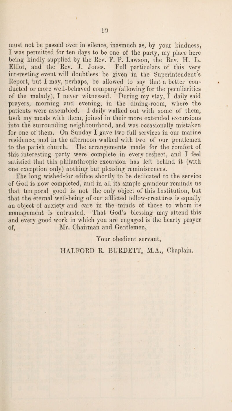 must not be passed over in silence, inasmuch as, by your kindness, I was permitted for ten days to be one of the party, my place here being kindly supplied by the Eev. F. P. Lawson, the Rev. H. L. Elliot, and the Rev. J. Jones. Full particulars of this very interesting event will doubtless be given in the Superintendent’s Report, but I may, perhaps, be allowed to say that a better con¬ ducted or more well-behaved company (allowing for the peculiarities of the malady), I never witnessed. During my stay, I daily said prayers, morning and evening, in the dining-room, where the patients were assembled. I daily walked out with some of them, took my meals with them, joined in their more extended excursions into the surrounding neighbourhood, and was occasionally mistaken for one of them. On Sunday I gave two full services in our marine residence, and in the afternoon walked with two of our gentlemen to the parish church. The arrangements made for the comfort of this interesting party were complete in every respect, and I feel satisfied that this philanthropic excursion has left behind it (with one exception only) nothing but pleasing reminiscences. The long wished-for edifice shortly to be dedicated to the service of God is now completed, and in all its simple grandeur reminds us that temporal good is not the only object of this Institution, but that the eternal well-being of our afflicted fellow-creatures is equally an object of anxiety and care in the minds of those to whom its management is entrusted. That God’s blessing may attend this and every good work in which you are engaged is the hearty prayer of, Mr. Chairman and Gentlemen, Your obedient servant, HALFORD R. BURDETT, M.A., Chaplain.