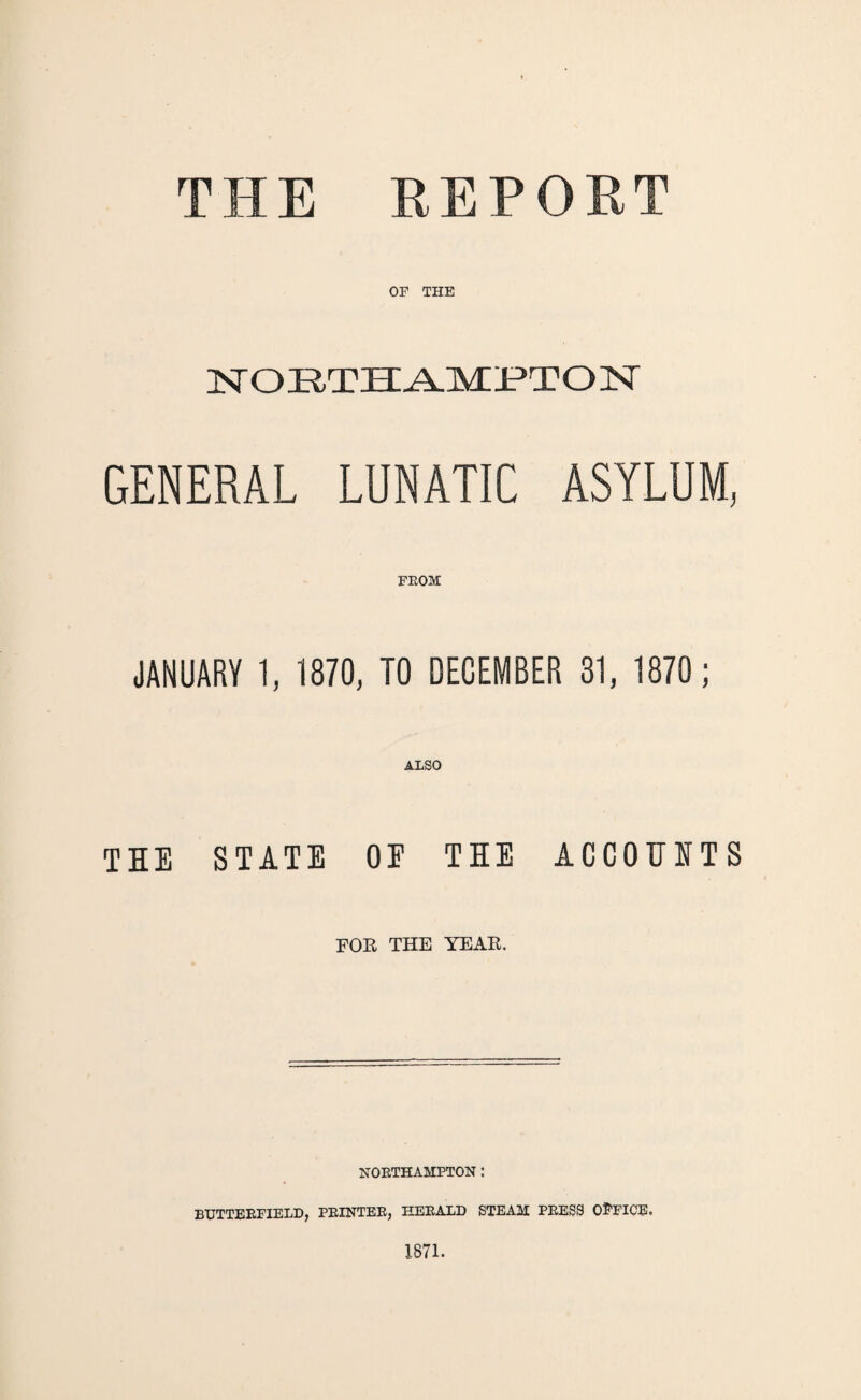 THE REPORT OP THE NORTHAMPTON GENERAL LUNATIC ASYLUM, FROM JANUARY 1, 1870, TO DECEMBER 31, 1870 ; ALSO TIE STATE OP THE ACCOUNTS FOR THE YEAR. NORTHAMPTON : BUTTERFIELD, PRINTER, HERALD STEAM PRESS Ol’FICE. 1871.