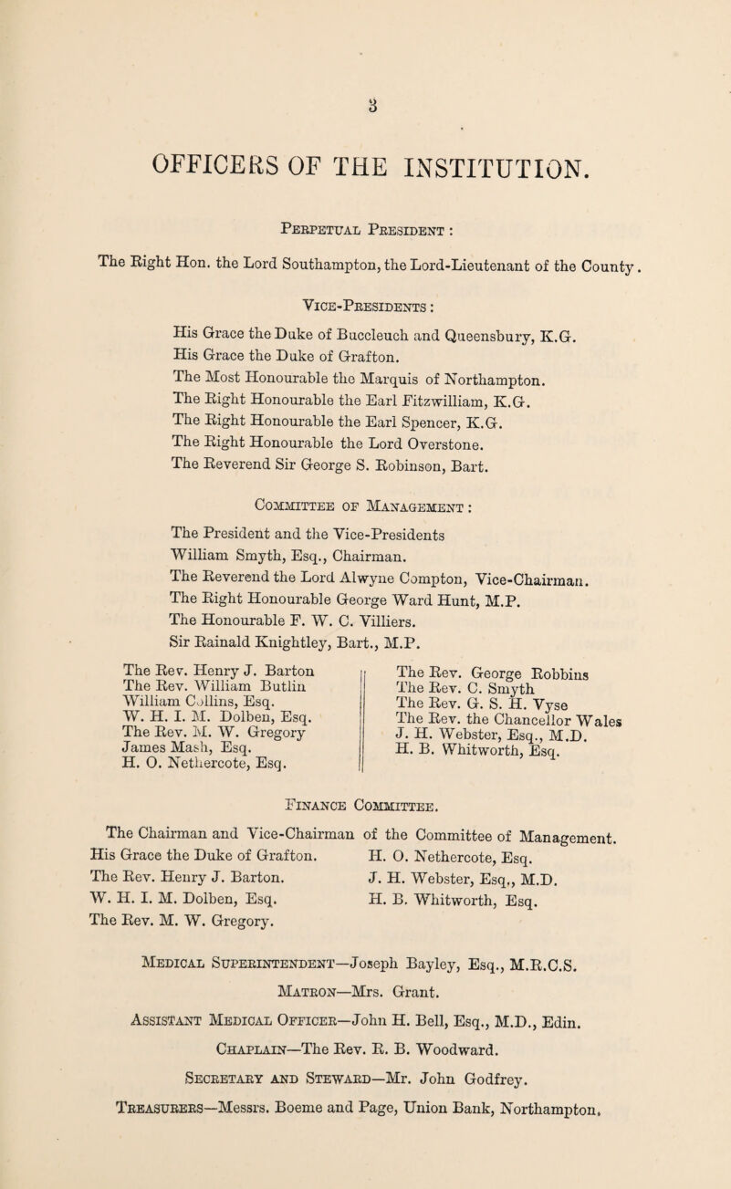 OFFICERS OF THE INSTITUTION. Perpetual President : The Right Hon. the Lord Southampton, the Lord-Lieutenant of the County. Vice-Presidents : His Grace the Duke of Buccleuch and Queensbury, K.G. His Grace the Duke of Grafton. The Most Honourable the Marquis of Northampton. The Right Honourable the Earl Pitzwilliam, K.G. The Right Honourable the Earl Spencer, K.G. The Right Honourable the Lord Overstone. The Reverend Sir George S. Robinson, Bart. Committee of Management : The President and the Vice-Presidents William Smyth, Esq., Chairman. The Reverend the Lord Alwyne Compton, Vice-Chairman. The Right Honourable George Ward Hunt, M.P. The Honourable F. W. C. Villiers. Sir Rainald Knightley, Bart., M.P. The Rev. Henry J. Barton The Rev. William Butliu William Collins, Esq. W. H. I. M. Dolben, Esq. The Rev. M. W. Gregory James Mash, Esq. H. O. Netliercote, Esq. The Rev. George Robbins The Rev. C. Smyth The Rev. G. S. H. Vyse The Rev. the Chancellor Wales J. H. Webster, Esq., M.D. H. B. Whitworth, Esq. Finance Committee. The Chairman and Vice-Chairman of the Committee of Management, His Grace the Duke of Grafton. H. 0. Nethercote, Esq. The Rev. Henry J. Barton. J. H. Webster, Esq., M.D. W. H. I. M. Dolben, Esq. H. B. Whitworth, Esq. The Rev. M. W. Gregory. Medical Superintendent—Joseph Bayley, Esq., M.R.C.S. Matron—Mrs. Grant. Assistant Medical Officer—John H. Bell, Esq., M.D., Edin. Chaplain—The Rev. R. B. Woodward. Secretary and Steward—Mr. John Godfrey. Treasurers—Messrs. Boeme and Page, Union Bank, Northampton.