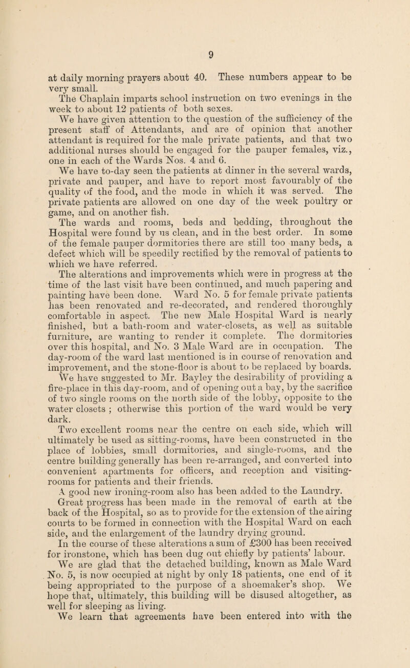 at daily morning prayers about 40. These numbers appear to be very small. The Chaplain imparts school instruction on two evenings in the week to about 12 patients of both sexes. We have given attention to the question of the sufficiency of the present staff of Attendants, and are of opinion that another attendant is required for the male private patients, and that two additional nurses should be engaged for the pauper females, viz., one in each of the Wards ISTos. 4 and 6. We have to-day seen the patients at dinner in the several wards, private and pauper, and have to report most favourably of the quality of the food, and the mode in which it was served. The private patients are allowed on one day of the week poultry or game, and on another fish. The wards and rooms, beds and bedding, throughout the Hospital were found by us clean, and in the best order. In some of the female pauper dormitories there are still too many beds, a defect which will be speedily rectified by the removal of patients to which we have referred. The alterations and improvements which were in progress at the time of the last visit have been continued, and much papering and painting have been done. Ward No. 5 for female private patients has been renovated and re-decorated, and rendered thoroughly comfortable in aspect. The new Male Hospital Ward is nearly finished, but a bath-room and water-closets, as well as suitable furniture, are wanting to render it complete. The dormitories over this hospital, and No. 3 Male Ward are in occupation. The day-room of the ward last mentioned is in course of renovation and improvement, and the stone-floor is about to be replaced by boards. We have suggested to Mr. Bayley the desirability of providing a fire-place in this day-room, and of opening out a bay, by the sacrifice of two single rooms on the north side of the lobby, opposite to the water closets ; otherwise this portion of the ward would be very dark. Two excellent rooms near the centre on each side, which will ultimately be used as sitting-rooms, have been constructed in the place of lobbies, small dormitories, and single-rooms, and the centre building generally has been re-arranged, and converted into convenient apartments for officers, and reception and visiting- rooms for patients and their friends. A good new ironing-room also has been added to the Laundry. Great progress has been made in the removal of earth at the back of the Hospital, so as to provide for the extension of the airing courts to be formed in connection with the Hospital Ward on each side, and the enlargement of the laundry drying ground. In the course of these alterations a sum of £300 has been received for ironstone, which has been dug out chiefly by patients’ labour. We are glad that the detached building, known as Male Ward No. 5, is now occupied at night by only 18 patients, one end of it being approjmiated to the purpose of a shoemaker’s shop. We hope that, ultimately, this building will be disused altogether, as well for sleeping as living. We learn that agreements have been entered into with the