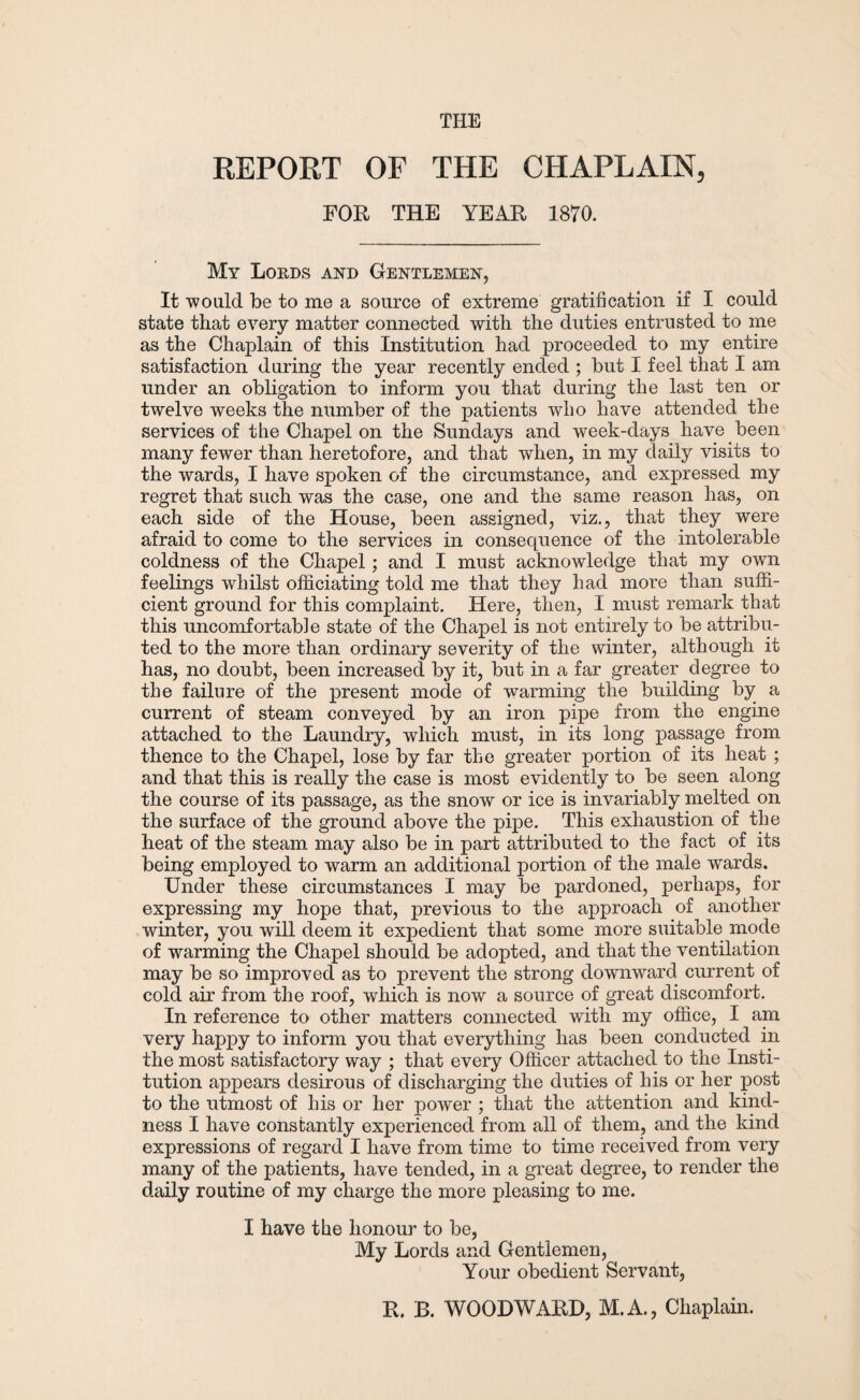 THE REPORT OF THE CHAPLAIN, FOR THE YEAR 1870. My Lords and Gentlemen, It would be to me a source of extreme gratification if I could state that every matter connected with the duties entrusted to me as the Chaplain of this Institution had proceeded to my entire satisfaction during the year recently ended ; but I feel that I am under an obligation to inform you that during the last ten or twelve weeks the number of the patients who have attended the services of the Chapel on the Sundays and week-days have been many fewer than heretofore, and that when, in my daily visits to the wards, I have spoken of the circumstance, and expressed my regret that such was the case, one and the same reason has, on each side of the House, been assigned, viz., that they were afraid to come to the services in consequence of the intolerable coldness of the Chapel; and I must acknowledge that my own feelings whilst officiating told me that they had more than suffi¬ cient ground for this complaint. Here, then, I must remark that this uncomfortable state of the Chapel is not entirely to be attribu¬ ted to the more than ordinary severity of the winter, although it has, no doubt, been increased by it, but in a far greater degree to the failure of the present mode of warming the building by a current of steam conveyed by an iron pipe from the engine attached to the Laundry, which must, in its long passage from thence to the Chapel, lose by far the greater portion of its heat ; and that this is really the case is most evidently to be seen along the course of its passage, as the snow or ice is invariably melted on the surface of the ground above the pipe. This exhaustion of the heat of the steam may also be in part attributed to the fact of its being employed to warm an additional portion of the male wards. Under these circumstances I may be pardoned, perhaps, for expressing my hope that, previous to the approach of another winter, you will deem it expedient that some more suitable mode of warming the Chapel should be adopted, and that the ventilation may be so improved as to prevent the strong downward current of cold air from the roof, which is now a source of great discomfort. In reference to other matters connected with my office, I am very happy to inform you that everything has been conducted in the most satisfactory way ; that every Officer attached to the Insti¬ tution appears desirous of discharging the duties of his or her post to the utmost of his or her power ; that the attention and kind¬ ness I have constantly experienced from all of them, and the kind expressions of regard I have from time to time received from very many of the patients, have tended, in a great degree, to render the daily routine of my charge the more pleasing to me. I have the honour to be, My Lords and Gentlemen, Your obedient Servant, R. B. WOODWARD, M.A., Chaplain.