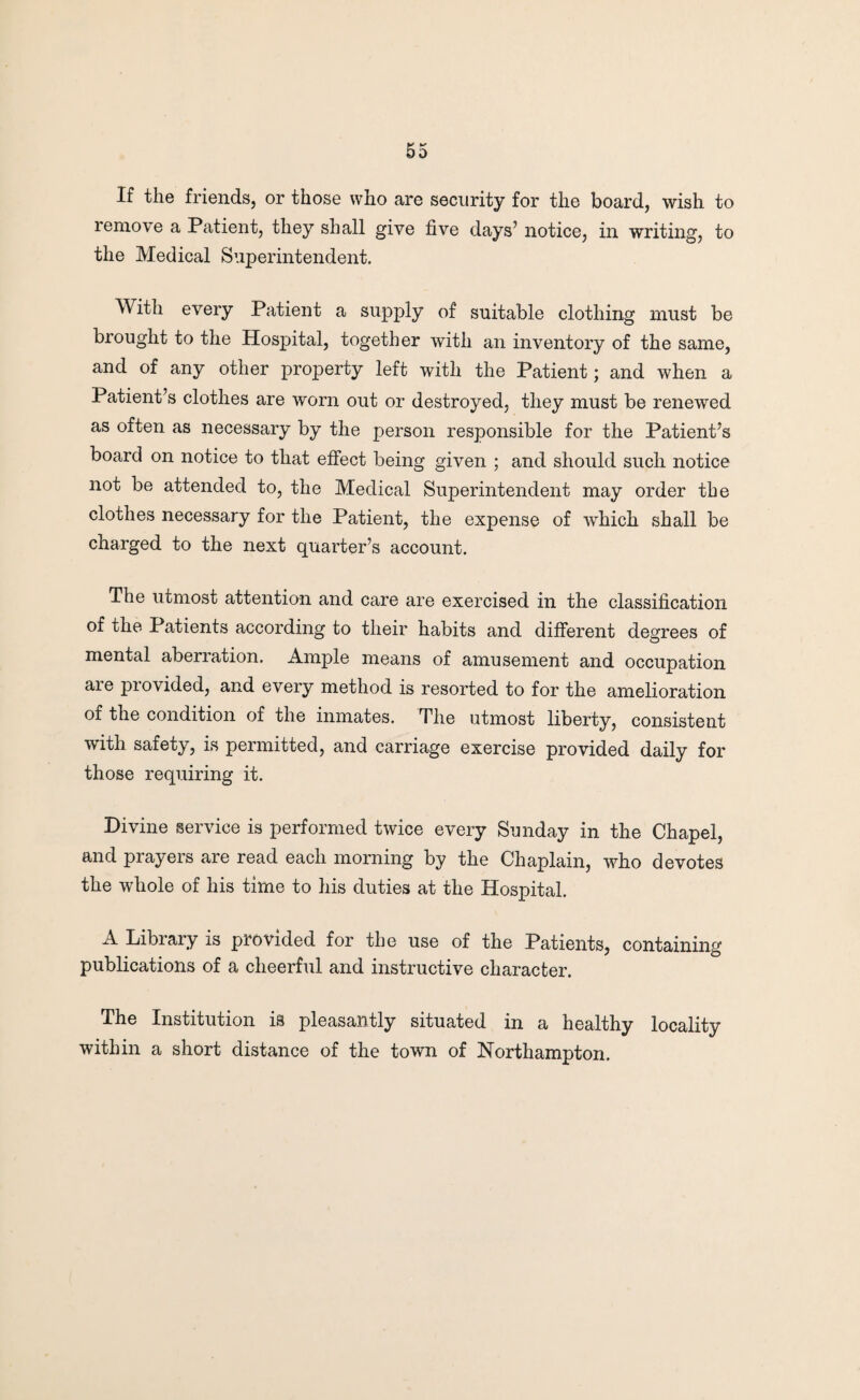 If the friends, or those who are security for the board, wish to remove a Patient, they shall give five days’ notice, in writing, to the Medical Superintendent. With every Patient a supply of suitable clothing must be brought to the Hospital, together with an inventory of the same, and of any other property left with the Patient; and when a Patient’s clothes are worn out or destroyed, they must be renewed as often as necessary by the person responsible for the Patient’s board on notice to that effect being given ; and should such notice not be attended to, the Medical Superintendent may order the clothes necessary for the Patient, the expense of which shall be charged to the next quarter’s account. The utmost attention and care are exercised in the classification of the Patients according to their habits and different degrees of mental aberration. Ample means of amusement and occupation are provided, and every method is resorted to for the amelioration of the condition of the inmates. The utmost liberty, consistent with safety, is permitted, and carriage exercise provided daily for those requiring it. Divine service is performed twice every Sunday in the Chapel, and prayers are read each morning by the Chaplain, who devotes the whole of his time to his duties at the Hospital. A Library is provided for the use of the Patients, containing publications of a cheerful and instructive character. The Institution is pleasantly situated in a healthy locality within a short distance of the town of Northampton.