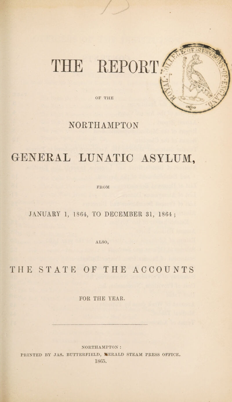 OF THE NORTHAMPTON GENERAL LUNATIC ASYLUM, FROM JANUARY 1, 1864, TO DECEMBER 31, 1864; ALSO, THE STATE OF THE ACCOUNTS FOR THE YEAR. NORTHAMPTON : PRINTED BY JAS. BUTTERFIELD, HERALD STEAM PRESS OFFICE. 1865.