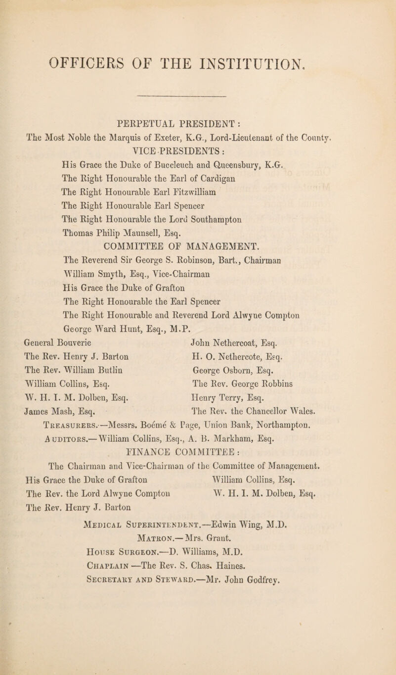 OFFICERS OF THE INSTITUTION. PERPETUAL PRESIDENT : The Most Noble the Marquis of Exeter, K.G., Lord-Lieutenant of the County. VICE PRESIDENTS : His Grace the Duke of Buccleuch and Oueensbury, K.G. The Right Honourable the Earl of Cardigan The Right Honourable Earl Eitzwilliam The Right Honourable Earl Spencer The Right Honourable the Lord Southampton Thomas Philip Maunsell, Esq. COMMITTEE OE MANAGEMENT. The Reverend Sir George S. Robinson, Bart., Chairman William Smyth, Esq., Vice-Chairman His Grace the Duke of Grafton The Right Honourable the Earl Spencer The Right Honourable and Reverend Lord Alwyne Compton George Ward Hunt, Esq., M.P. General Bouverie John Nethercoat, Esq. The Rev. Henry J. Barton H. 0. Nethercote, Esq. The Rev. William Butlin George Osborn, Esq. William Collins, Esq. The Rev. George Robbins W. H. I. M. Dolben, Esq. Henry Terry, Esq. James Mash, Esq. The Rev. the Chancellor Wales. Treasurers.—Messrs. Boeme & Page, Union Bank, Northampton. Auditors.— VTlliam Collins, Esq., A. B. Markham, Esq. EINANCE COMMITTEE : The Chairman and Vice-Chairman of the Committee of Management. His Grace the Duke of Grafton William Collins, Esq. The Rev. the Lord Alwyne Compton W. H. 1. M. Dolben, Esq. The Rev. Henry J. Barton Medical Superintendent.—Edwin Wing, M.D. Matron.— Mrs. Grant. House Surgeon.—D. Williams, M.D. Chaplain —The Rev. S. Chas. Haines. Secretary and Steward.—Mr. John Godfrey.