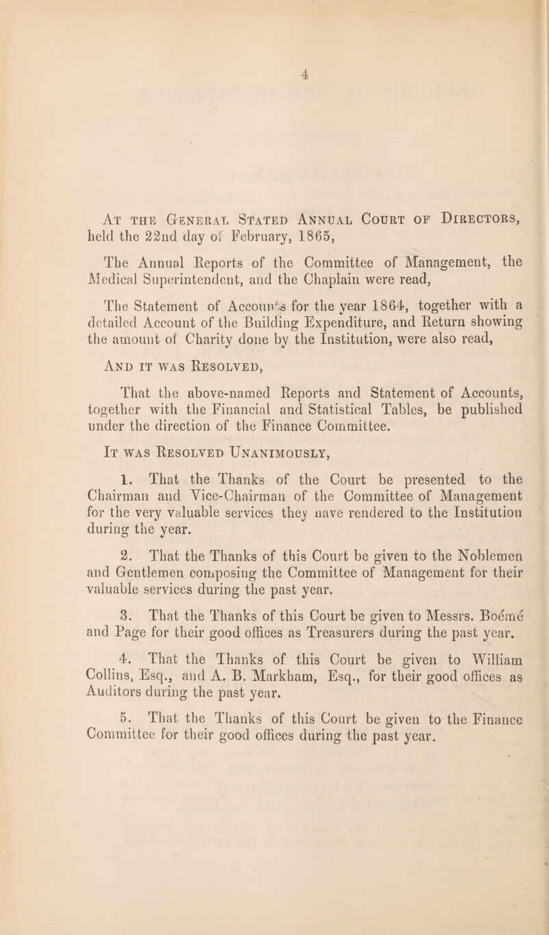At the General Stated Annual Court of Directors, held the 22nd day of February, 1865, The Annual Reports of the Committee of Management, the Medical Superintendent, and the Chaplain were read, The Statement of Accounts for the year 1864, together with a detailed Account of the Building Expenditure, and Return showing the amount of Charity done by the Institution, were also read. And it was Resolved, That the above-named Reports and Statement of Accounts, together with the Financial and Statistical Tables, be published under the direction of the Finance Committee. It was Resolved Unanimously, 1. That the Thanks of the Court be presented to the Chairman and Vice-Chairman of the Committee of Management for the very valuable services they nave rendered to the Institution during the year. 2. That the Thanks of this Court be given to the Noblemen and Gentlemen composing the Committee of Management for their valuable services during the past year. 8. That the Thanks of this Court be given to Messrs. Boeme and Page for their good offices as Treasurers during the past year. 4. That the Thanks of this Court be given to William Collins, Esq., and A. B. Markham, Esq., for their good offices as Auditors during the past year. 5. That the Thanks of this Court be given to the Finance Committee for their good offices during the past year.