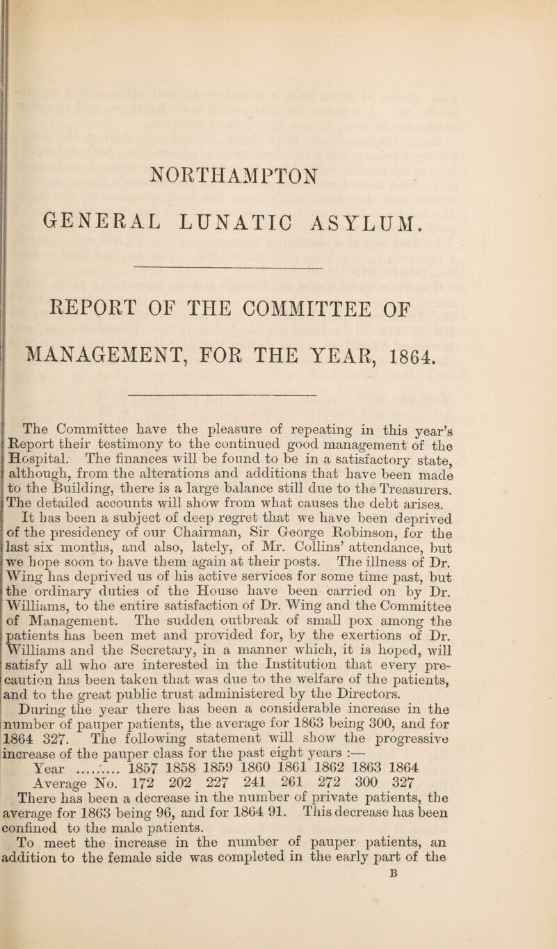 NORTHAMPTON GENERAL LUNATIC ASYLUM. REPORT OF THE COMMITTEE OF I MANAGEMENT, FOR THE YEAR, 1864. The Committee have the pleasure of repeating in this year’s Report their testimony to the continued good management of the I Hospital. The finances will he found to be in a satisfactory state, although, from the alterations and additions that have been made to the Building, there is a large balance still due to the Treasurers. The detailed accounts will show from what causes the debt arises. It has been a subject of deep regret that we have been deprived of the presidency of our Chairman, Sir George Robinson, for the last six months, and also, lately, of Mr. Collins’ attendance, but we hope soon to have them again at their posts. The illness of Dr. Wing has deprived us of his active services for some time past, but the ordinary duties of the House have been carried on by Dr. Williams, to the entire satisfaction of Dr. Wing and the Committee of Management. The sudden outbreak of small pox among the patients has been met and provided for, by the exertions of Dr. Williams and the Secretary, in a manner which, it is hoped, will satisfy all who are interested in the Institution that every pre¬ caution has been taken that was due to the welfare of the patients, and to the great public trust administered by the Directors. During the year there has been a considerable increase in the number of pauper patients, the average for 1863 being 300, and for 1864 327. The following statement will show the progressive increase of the pauper class for the past eight years :— Year .1857 1858 1859 1860 1861 1862 1863 1864 Average No. 172 202 227 241 261 272 300 327 There has been a decrease in the number of private patients, the average for 1863 being 96, and for 1864 91. This decrease has been confined to the male patients. To meet the increase in the number of pauper patients, an addition to the female side was completed in the early part of the B