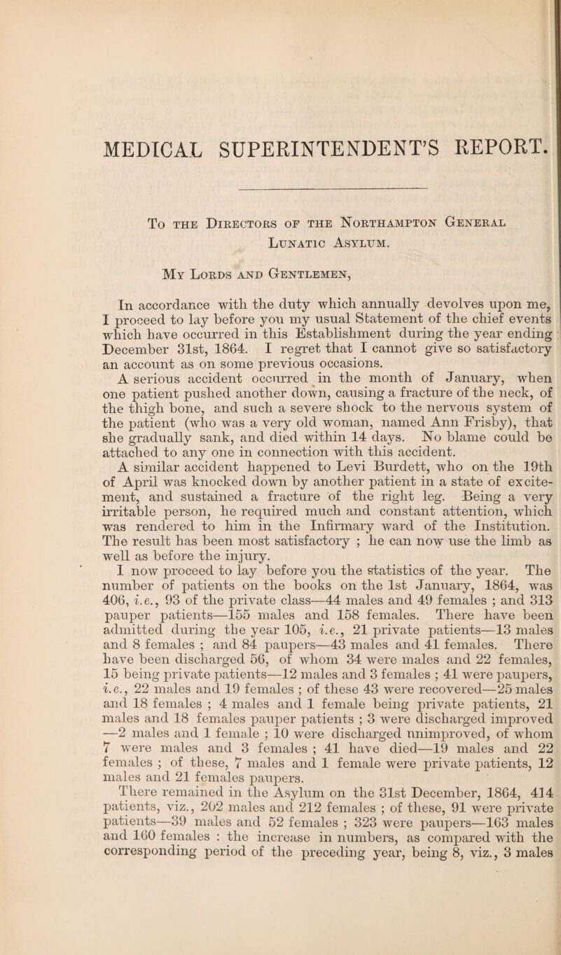 MEDICAL SUPERINTENDENT’S REPORT. To the Directors of the Northampton General Lunatic Asylum. My Lords and Gentlemen, In accordance with the duty which annually devolves upon me, I proceed to lay before you my usual Statement of the chief events which have occurred in this Establishment during the year ending December 31st, 1864. I regret that I cannot give so satisfactory an account as on some previous occasions. A serious accident occurred in the month of January, when one patient pushed another down, causing a fracture of the neck, of the thigh bone, and such a severe shock to the nervous system of the patient (who was a very old woman, named Ann Frisby), that she gradually sank, and died within 14 days. No blame could be attached to any one in connection with this accident. A similar accident happened to Levi Burdett, who on the 19th of April was knocked down by another patient in a state of excite¬ ment, and sustained a fracture of the right leg. Being a very irritable person, he required much and constant attention, which was rendered to him in the Infirmary ward of the Institution. The result has been most satisfactory ; he can now use the limb as well as before the injury. 1 now proceed to lay before you the statistics of the year. The number of patients on the books on the 1st January, 1864, was 406, i.e., 93 of the private class—44 males and 49 females ; and 313 pauper patients—155 males and 158 females. There have been admitted during the year 105, i.e., 21 private patients—13 males and 8 females ; and 84 paupers—43 males and 41 females. There have been discharged 56, of whom 34 were males and 22 females, 15 being private patients—12 males and 3 females ; 41 were paupers, i. e., 22 males and 19 females ; of these 43 were recovered—25 males and 18 females ; 4 males and 1 female being private patients, 21 males and 18 females pauper patients ; 3 were discharged improved —2 males and 1 female ; 10 were discharged unimproved, of whom 7 were males and 3 females ; 41 have died—19 males and 22 females ; of these, 7 males and 1 female were private patients, 12 males and 21 females paupers. There remained in the Asylum on the 31st December, 1864, 414 patients, viz., 202 males and 212 females ; of these, 91 were private patients—39 males and 52 females ; 323 were paupers—163 males and 160 females : the increase in numbers, as compared with the