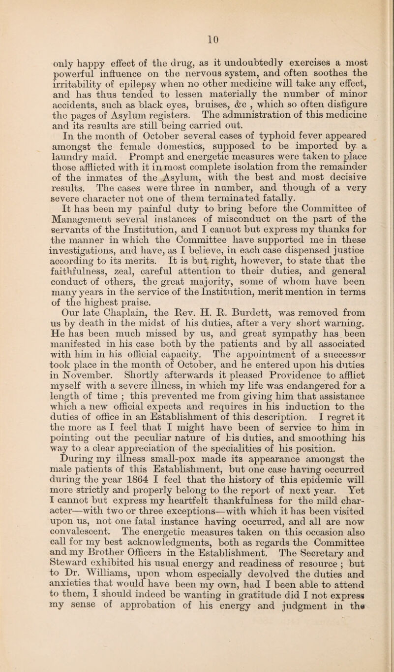 only happy effect of the drug, as it undoubtedly exercises a most powerful influence on the nervous system, and often soothes the irritability of epilepsy when no other medicine will take any effect, and has thus tended to lessen materially the number of minor accidents, such as black eyes, bruises, <fcc , which so often disfigure the pages of Asylum registers. The administration of this medicine and its results are still being carried out. In the month of October several cases of typhoid fever appeared amongst the female domestics, supposed to be imported by a laundry maid. Prompt and energetic measures were taken to place those afflicted with it in most complete isolation from the remainder of the inmates of the Asylum, with the best and most decisive results. The cases were three in number, and though of a very severe character not one of them terminated fatally. It has been my painful duty to bring before the Committee of Management several instances of misconduct on the part of the servants of the Institution, and I cannot but express my thanks for the manner in which the Committee have supported me in these investigations, and have, as I believe, in each case dispensed justice according to its merits. It is but right, however, to state that the faithfulness, zeal, careful attention to their duties, and general conduct of others, the great majority, some of whom have been many years in the service of the Institution, merit mention in terms of the highest praise. Our late Chaplain, the Bev. H. It. Burdett, was removed from us by death in the midst of his duties, after a very short warning. He has been much missed by us, and great sympathy has been manifested in his case both by the patients and by all associated with him in his official capacity. The appointment of a successor took place in the month of October, and he entered upon his duties in November. Shortly afterwards it pleased Providence to afflict myself with a severe illness, in which my life was endangered for a length of time ; this prevented me from giving him that assistance which a new official expects and requires in his induction to the duties of office in an Establishment of this description. I regret it the more as I feel that I might have been of service to him in pointing out the peculiar nature of his duties, and smoothing his way to a clear appreciation of the specialities of his position. During my illness small-pox made its appearance amongst the male patients of this Establishment, but one case having occurred during the year 1864 I feel that the history of this epidemic will more strictly and properly belong to the report of next year. Yet I cannot but express my heartfelt thankfulness for the mild char¬ acter—with two or three exceptions—with which it has been visited, upon us, not one fatal instance having occurred, and all are now convalescent. The energetic measures taken on this occasion also call for my best acknowledgments, both as regards the Committee and my Brother Officers in the Establishment. The Secretary and Steward exhibited his usual energy and readiness of resource ; but to Dr. Williams, upon whom especially devolved the duties and anxieties that would have been my own, had I been able to attend to them, I should indeed be wanting in gratitude did I not express my sense of approbation of his energy and judgment in the