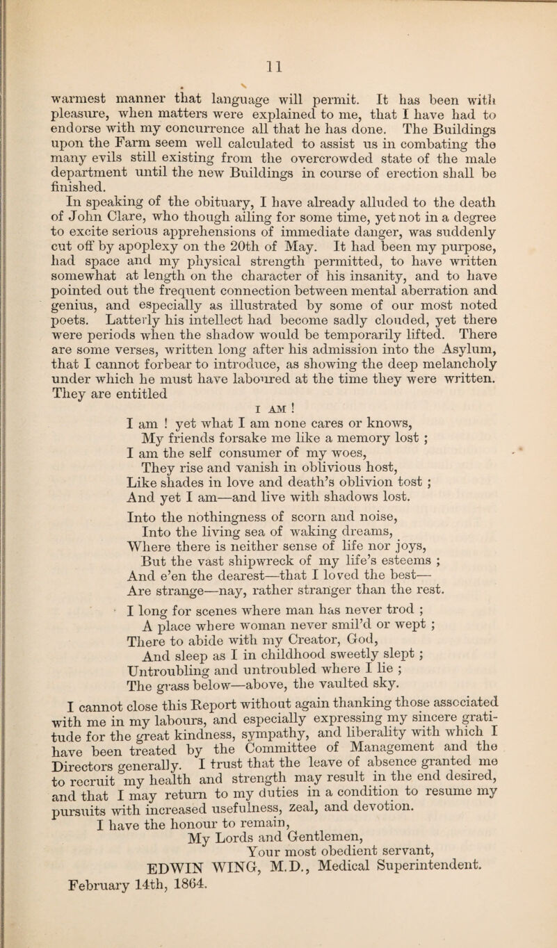 warmest manner that language will permit. It has been with pleasure, when matters were explained to me, that I have had to endorse with my concurrence all that he has done. The Buildings upon the Farm seem well calculated to assist us in combating the many evils still existing from the overcrowded state of the male department until the new Buildings in course of erection shall be finished. In speaking of the obituary, I have already alluded to the death of John Clare, who though ailing for some time, yet not in a degree to excite serious apprehensions of immediate danger, was suddenly cut off by apoplexy on the 20th of May. It had been my purpose, had space and my physical strength permitted, to have written somewhat at length on the character of his insanity, and to have pointed out the frequent connection between mental aberration and genius, and especially as illustrated by some of our most noted poets. Latterly his intellect had become sadly clouded, yet there were periods when the shadow would be temporarily lifted. There are some verses, written long after his admission into the Asylum, that I cannot forbear to introduce, as showing the deep melancholy under which he must have laboiired at the time they were written. They are entitled i am ! I am ! yet what I am none cares or knows, My friends forsake me like a memory lost ; I am the self consumer of my woes, They rise and vanish in oblivious host, Like shades in love and death’s oblivion tost ; And yet I am—and live with shadows lost. Into the nothingness of scorn and noise, Into the living sea of waking dreams, Where there is neither sense of life nor joys, But the vast shipwreck of my life’s esteems ; And e’en the dearest—that I loved the best— Are strange—nay, rather stranger than the rest. I long for scenes where man has never trod ; A place where woman never smil’d or wept ; There to abide with my Creator, God, And sleep as I in childhood sweetly slept ; Untroubling and untroubled where I lie ; The grass below—above, the vaulted sky. I cannot close this Report without again thanking those associated with me in my labours, and especially expressing my sincere grati¬ tude for the great kindness, sympathy, and liberality with which I have been treated by the Committee of Management and the Directors generally. I trust that the leave of absence granted me to recruit my health and strength may result in the end desired, and that I may return to my duties in a condition to resume my pursuits with increased usefulness, zeal, and devotion. I have the honour to remain, My Lords and Gentlemen, Your most obedient servant, EDWIN WING, M.D., Medical Superintendent. February 14th, 1864.