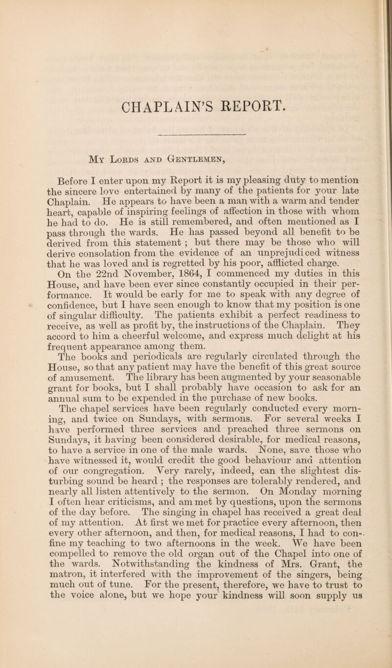 CHAPLAIN’S REPORT. My Lords and Gentlemen, Before I enter upon my Report it is my pleasing duty to mention the sincere love entertained by many of the patients for your late Chaplain. He appears to have been a man with a warm and tender heart, capable of inspiring feelings of affection in those with whom he had to do. He is still remembered, and often mentioned as I pass through the wards. He has passed beyond all benefit to be derived from this statement ; but there may be those who will derive consolation from the evidence of an unprejudiced witness that he was loved and is regretted by his poor, afflicted charge. On the 22nd November, 1864, I commenced my duties in this House, and have been ever since constantly occupied in their per¬ formance. It would be early for me to speak with any degree of confidence, but I have seen enough to know that my position is one of singular difficulty. The patients exhibit a perfect readiness to receive, as well as profit by, the instructions of the Chaplain. They accord to him a cheerful welcome, and express much delight at his frequent appearance among them. The books and periodicals are regularly circulated through the House, so that any patient may have the benefit of this great source of amusement. The library has been augmented by your seasonable grant for books, but I shall probably have occasion to ask for an annual sum to be expended in the purchase of new books. The chapel services have been regularly conducted every morn¬ ing, and twice on Sundays, with sermons. For several weeks I have performed three services and preached three sermons on Sundays, it having been considered desirable, for medical reasons, to have a service in one of the male wards. None, save those who have witnessed it, would credit the good behaviour and attention of our congregation. Very rarely, indeed, can the slightest dis¬ turbing sound be heard ; the responses are tolerably rendered, and nearly all listen attentively to the sermon. On Monday morning I often hear criticisms, and am met by questions, upon the sermons of the day before. The singing in chapel has received a great deal of my attention. At first we met for practice every afternoon, then every other afternoon, and then, for medical reasons, I had to con-, fine my teaching to two afternoons in the week. We have been compelled to remove the old organ out of the Chapel into one of the wards. Notwithstanding the kindness of Mrs. Grant, the matron, it interfered with the improvement of the singers, being much out of tune. For the present, therefore, we have to trust to the voice alone, but we hope your kindness will soon supply us