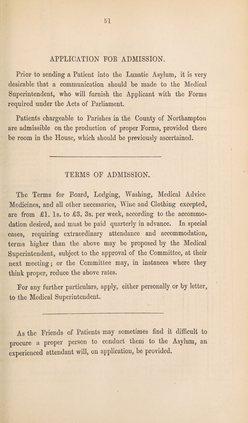 APPLICATION POE ADMISSION. Prior to sending a Patient into the Lunatic Asylum, it is very desirable that a communication should be made to the Medical Superintendent, who will furnish the Applicant with the Forms required under the Acts of Parliament. Patients chargeable to Parishes in the County of Northampton are admissible on the production of proper Forms, provided there be room in the House, which should be previously ascertained. TEEMS OF ADMISSION. The Terms for Board, Lodging, Washing, Medical Advice Medicines, and all other necessaries, Wine and Clothing excepted, are from £1. Is. to J63. 3s. per week, according to the accommo¬ dation desired, and must be paid quarterly in advance. In special cases, requiring extraordinary attendance and accommodation, terms higher than the above may be proposed by the Medical Superintendent, subject to the approval of the Committee, at their next meeting; or the Committee may, in instances where they think proper, reduce the above rates. For any further particulars, apply, either personally or by letter, to the Medical Superintendent. As the Friends of Patients may sometimes find it difficult to procure a proper person to conduct them to the Asylum, an experienced attendant will, on application, be provided.