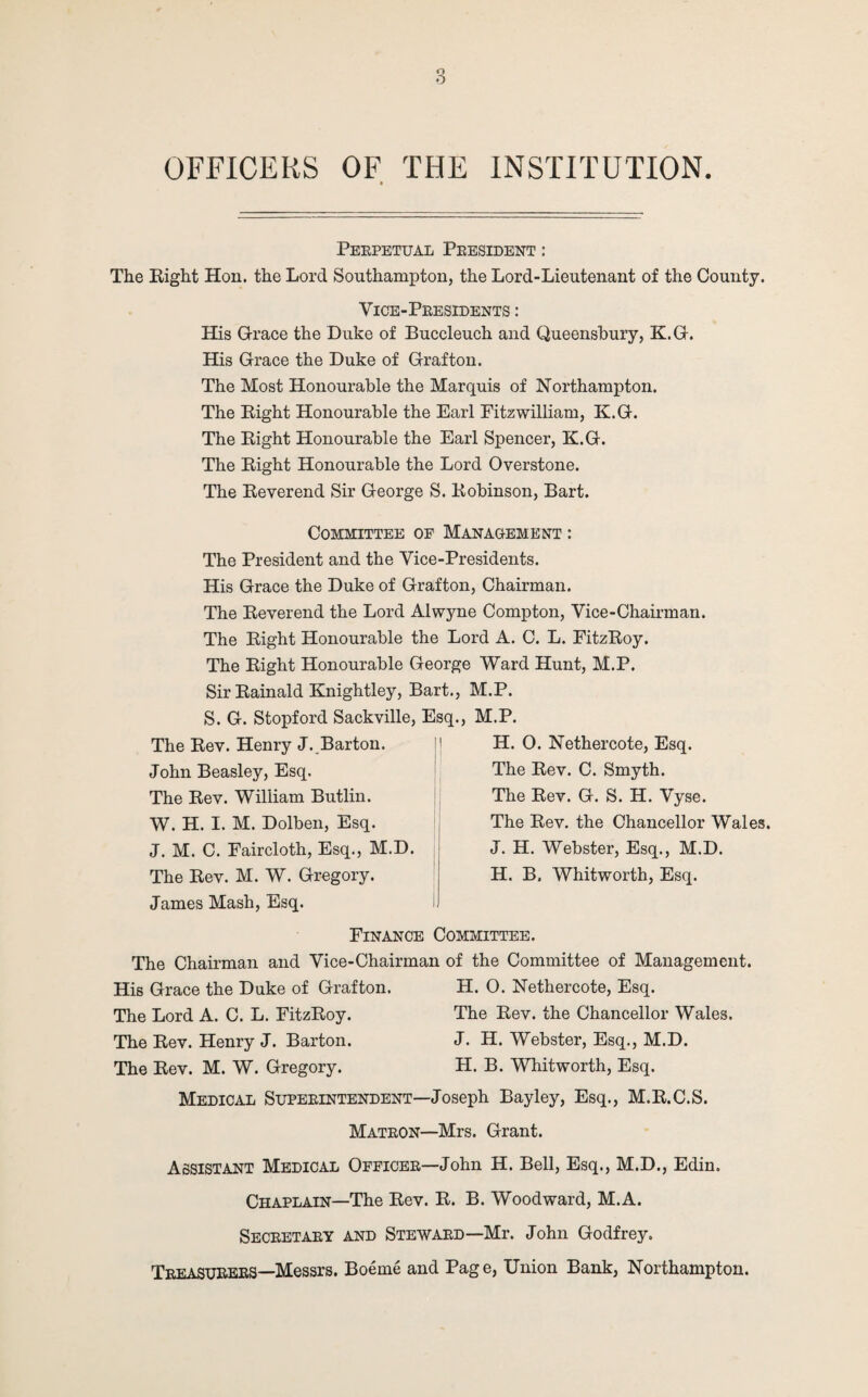 OFFICERS OF THE INSTITUTION Perpetual President : The Right Hon. the Lord Southampton, the Lord-Lieutenant of the County. Vice-Presidents : His Grace the Duke of Buccleuch and Queensbury, K.G. His Grace the Duke of Grafton. The Most Honourable the Marquis of Northampton. The Right Honourable the Earl Fitzwilliam, K.G. The Right Honourable the Earl Spencer, K.G. The Right Honourable the Lord Overstone. The Reverend Sir George S. Robinson, Bart. Committee of Management : The President and the Vice-Presidents. His Grace the Duke of Grafton, Chairman. The Reverend the Lord Alwyne Compton, Vice-Chairman. The Right Honourable the Lord A. C. L. FitzRoy. The Right Honourable George Ward Hunt, M.P. Sir Rainald Knightley, Bart., M.P. S. G. Stopford Sackville, Esq., M.P. The Rev. Henry J. Barton. John Beasley, Esq. The Rev. William Butlin. W. H. I. M. Dolben, Esq. J. M. C. Faircloth, Esq., M.D. The Rev. M. W. Gregory. H. 0. Nethercote, Esq. The Rev. C. Smyth. The Rev. G. S. H. Vyse. The Rev. the Chancellor Wales. J. H. Webster, Esq., M.D. H. B. Whitworth, Esq. James Mash, Esq. Finance Committee. The Chaii’man and Vice-Chairman of the Committee of Management. His Grace the Duke of Grafton. H. 0. Nethercote, Esq. The Lord A. C. L. FitzRoy. The Rev. the Chancellor Wales. The Rev. Henry J. Barton. J. H. Webster, Esq., M.D. The Rev. M. W. Gregory. H. B. Whitworth, Esq. Medical Superintendent—Joseph Bayley, Esq., M.R.C.S. Matron—Mrs. Grant. Assistant Medical Officer—John H. Bell, Esq., M.D., Edin. Chaplain—The Rev. R. B. Woodward, M.A. Secretary and Steward—Mr. John Godfrey. Treasurers—Messrs. Boeme and Page, Union Bank, Northampton.