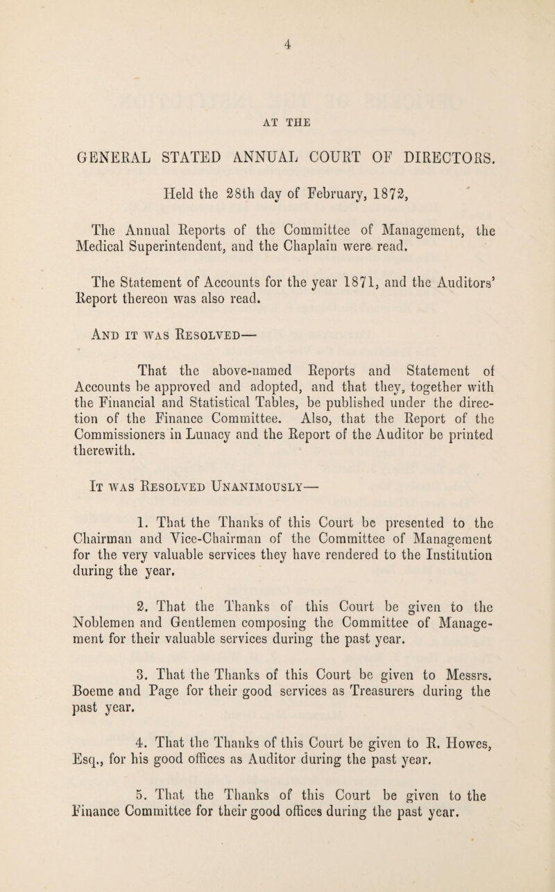 AT THE GENERAL STATED ANNUAL COURT OF DIRECTORS. Held the 28th day of February, 1872, The Annual Reports of the Committee of Management, the Medical Superintendent, and the Chaplain wero read. The Statement of Accounts for the year 1871, and the Auditors’ Report thereon was also read. And it was Resolved— That the above-named Reports and Statement of Accounts be approved and adopted, and that they, together with the Financial and Statistical Tables, be published under the direc¬ tion of the Finance Committee. Also, that the Report of the Commissioners in Lunacy and the Report of the Auditor be printed therewith. It was Resolved Unanimously— 1. That the Thanks of this Court be presented to the Chairman and Vice-Chairman of the Committee of Manaijeraent for the very valuable services they have rendered to the Institution during the year. 2. That the Thanks of this Court be given to the Noblemen and Gentlemen composing the Committee of Manage¬ ment for their valuable services during the past year. 3. That the Thanks of this Court be given to Messrs. Boeme and Page for their good services as Treasurers during the past year. 4. That the Thanks of this Court be given to R. Howes, Esq., for his good offices as Auditor during the past year. 5. That the Thanks of this Court be given to the Finance Committee for their good offices during the past year.