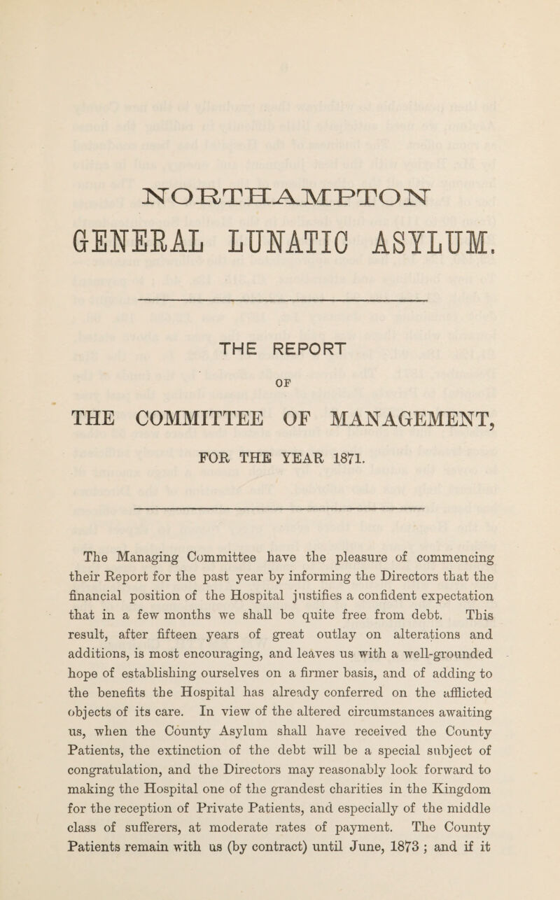 NORTHAMPTON GENERAL LUNATIC ASYLUM. THE REPORT OF THE COMMITTEE OF MANAGEMENT, FOR THE YEAR 1871. The Managing Committee have the pleasure of commencing their Report for the past year by informing the Directors that the financial position of the Hospital justifies a confident expectation that in a few months we shall be quite free from debt. This result, after fifteen years of great outlay on alterations and additions, is most encouraging, and leaves us with a well-grounded hope of establishing ourselves on a firmer basis, and of adding to the benefits the Hospital has already conferred on the afflicted objects of its care. In view of the altered circumstances awaiting us, when the County Asylum shall have received the County Patients, the extinction of the debt will be a special subject of congratulation, and the Directors may reasonably look forward to making the Hospital one of the grandest charities in the Kingdom for the reception of Private Patients, and especially of the middle class of sufferers, at moderate rates of payment. The County Patients remain with us (by contract) until June, 1873 ; and if it