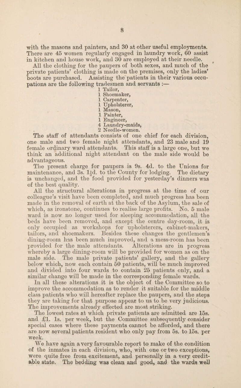 ■with the masons and painters, and 30 at other useful employments. There are 45 women regularly engaged in laundry work, 60 assist in kitchen and house work, and 30 are employed at their needle. All the clothing for the paupers of both sexes, and much of the private patients’ clothing is made on the premises, only the ladies’ hoots are purchased. Assisting the'patients in their various occu¬ pations are the following tradesmen and servants :— 1 Tailor, 1 Shoemaker, 1 Carpenter, 1 Upholsterer, 1 Mason, 1 Painter, 1 Engineer, 4 Laundry-maids, 2 Needle-women. The staff of attendants consists of one chief for each division, one male and two female night attendants, and 23 male and 19 female ordinary ward attendants. This staff is a large one, but we think an additional night attendant on the male side would be advantageous. The present charge for paupers is 9s. 4d. to the Unions for maintenance, and 3s. lid. to the County for lodging. The dietary is unchanged, and the food provided for yesterday’s dinners was of the best quality. All the structural alterations in progress at the time of our colleague’s visit have been completed, and much progress has been made in the removal of earth at the back of the Asylum, the sale of which, as ironstone, continues to realise large profits. No. 5 male ward is now no longer used for sleeping accommodation, all the beds have been removed, and except the centre day-room, it is only occupied as workshops for upholsterers, cabinet-makers, tailors, and shoemakers. Besides these changes the gentlemen’s dining-room has been much improved, and a mess-room has been provided for the male attendants. Alterations are in progress whereby a large dining-room will be provided for women as on the male side. The male private patients’ gallery, and the gallery below which, now each contain 50 patients, will be much improved and divided into four wards to contain 25 patients only, and a similar change will be made in the corresponding female wards. In all these alterations it is the object of the Committee so to improve the accommodation as to render it suitable for the middle class patients who will hereafter replace the paupers, and the steps they are taking for that purpose appear to us to be very j udicious. The improvements already effected are most striking. The lowest rates at which private patients are admitted are 15s. and £1. Is. per week, but the Committee subsequently consider special cases where these payments cannot be afforded, and there are now several patients resident who only pay from 5s. to 15s. per week. We have again a very favourable report to make of the condition of the inmates in each division, who, with one or two exceptions, were quite free from excitement, and personally in a very credit¬ able state. The bedding was clean and good, and the wards well