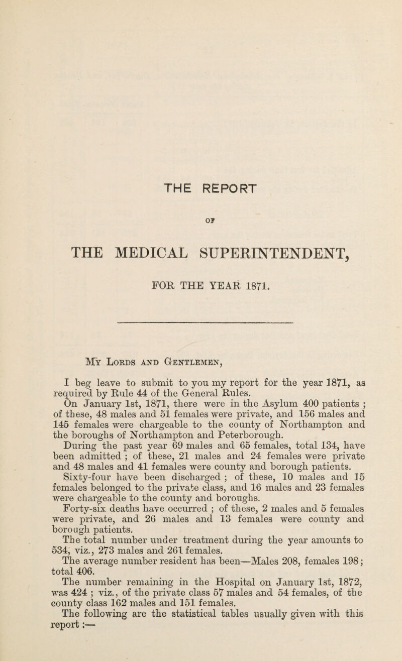 THE REPORT OF THE MEDICAL SUPERINTENDENT, FOR THE YEAR 1871. My Loeds and Gentlemen, I beg leave to submit to you my report for the year 1871, as required by Rule 44 of the General Rules. On January 1st, 1871, there were in the Asylum 400 patients ; of these, 48 males and 51 females were private, and 156 males and 145 females were chargeable to the county of Northampton and the boroughs of Northampton and Peterborough. During the past year 69 males and 65 females, total 134, have been admitted ; of these, 21 males and 24 females were private and 48 males and 41 females were county and borough patients. Sixty-four have been discharged ; of these, 10 males and 15 females belonged to the private class, and 16 males and 23 females were chargeable to the county and boroughs. Forty-six. deaths have occurred ; of these, 2 males and 5 females were private, and 26 males and 13 females were county and borough patients. The total number under treatment during the year amounts to 534, viz., 273 males and 261 females. The average number resident has been—Males 208, females 198; total 406. The number remaining in the Hospital on January 1st, 1872, was 424 ; viz., of the private class 57 males and 54 females, of the county class 162 males and 151 females. The following are the statistical tables usually given with this report:—