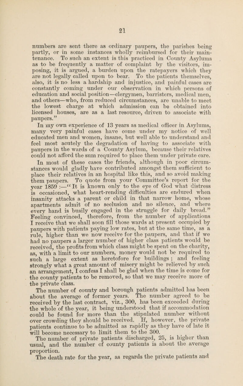 numbers are sent there as ordinary paupers, the parishes being partly, or in some instances wholly reimbursed for their main¬ tenance. To such an extent is this practiced in County Asylums as to be frequently a matter of complaint by the visitors, im¬ posing, it is argued, a burden upon the ratepayers which they are not legally called upon to bear. To the patients themselves, also, it is no less a hardship and injustice, and painful cases are constantly coming under our observation in which persons of education and social position—clergymen, barristers, medical men, and others—who, from reduced circumstances, are unable to meet the lowest charge at which admission can be obtained into licensed houses, are as a last resource, driven to associate with paupers.” In my own experience of 13 years as medical officer in Asylums, many very painful cases have come under my notice of well educated men and women, insane, but well able to understand and feel most acutely the degradation of having to associate with paupers in the wards of a County Asylum, because their relatives could not alford the sum required to place them under private care. In most of these cases the friends, although in poor circum¬ stances would gladly have contributed amongst them sufficient to place their relatives in an hospital like this, and so avoid making them paupers. To quote from your Committee’s report for the year 1859 ;—“It is known only to the eye of God what distress IS occasioned, what heart-rending difficulties are endured when insanity attacks a parent or child in that narrow home, whose apartments admit of no seclusion and no silence, and where every hand is busily engaged in the struggle for daily bread.” Feeling convinced, therefore, from the number of applications I receive that we shall soon fill those wards at present occupied by paupers with patients paying low rates, but at the same time, as a rule, higher than we now receive for the paupers, and that if we had no paupers a larger number of higher class patients would be received, the profits from which class might be spent on the charity, as, with a limit to our numbers, money would not be required to such a large extent as heretofore for buildings ; and feeling strongly what a great amount of misery might be relieved by such an arrangement, I confess I shall be glad when the time is come for the county patients to be removed, so that we may receive more of the private class. The number of county and borough patients admitted has been about the average of former years. The number agreed to be received by the last contract, viz., 300, has been exceeded during the whole of the year, it being understood that if accommodation could be found for more than the stipulated number without over crowding they should be received. If, however, the private patients continue to be admitted as rapidly as they have of late it will become necessary to limit them to the 300. The number of private patients discharged, 25, is higher than usual, and the number of county patients is about the average proportion. The death rate for the year, as regards the private patients and