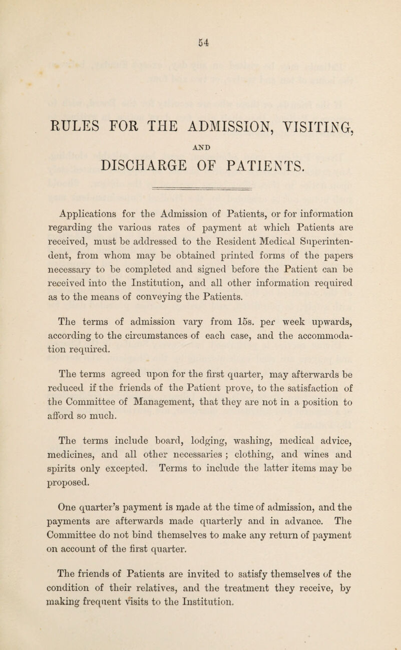 RULES FOR THE ADMISSION, VISITING, AND DISCHARGE OF PATIENTS. Applications for the Admission of Patients, or for information regarding the varioas rates of j)ayment at which Patients are received, must be addressed to the Resident Medical Superinten¬ dent, from whom may be obtained printed forms of the papers necessary to be completed and signed before the Patient can be received into the Institution, and all other information required as to the means of conveying the Patients. The terms of admission vary from 15s. per week upwards, according to the circumstances of each case, and the accommoda¬ tion required. The terms agreed upon for the first quarter, may afterwards be reduced if the friends of the Patient prove, to the satisfaction of the Committee of Management, that they are not in a position to aflbrd so much. The terms include board, lodging, washing, medical advice, medicines, and all other necessaries ; clothing, and wines and spirits only excepted. Terms to include the latter items may be proposed. One quarter’s payment is njade at the time of admission, and the payments are afterwards made quarterly and in advance. The Committee do not bind themselves to make any return of payment on account of the first quarter. The friends of Patients are invited to satisfy themselves of the condition of their relatives, and the treatment they receive, by making frequent visits to the Institution.