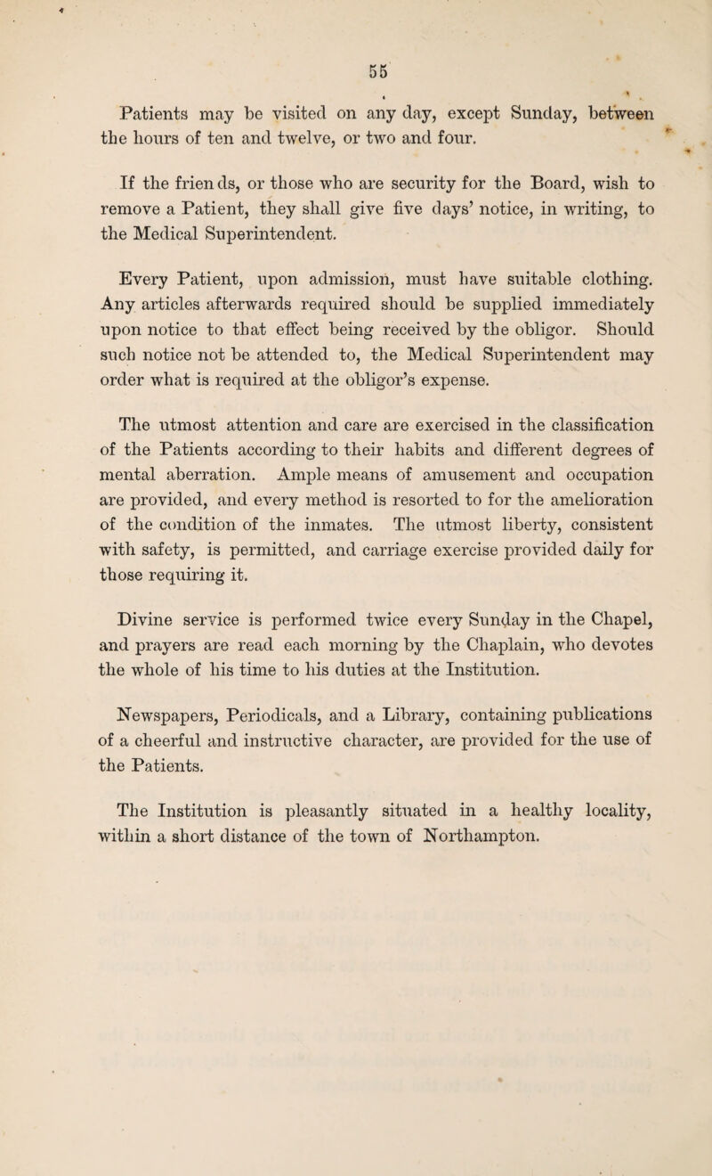 56 <# Patients may be visited on any day, except Sunday, between the hours of ten and twelve, or two and four. If the frien ds, or those who are security for the Board, wish to remove a Patient, they shall give five days’ notice, in writing, to the Medical Superintendent. Every Patient, upon admission, must have suitable clothing. Any articles afterwards required should be supplied immediately upon notice to that effect being received by the obligor. Should such notice not be attended to, the Medical Superintendent may order what is required at the obligor’s expense. The utmost attention and care are exercised in the classification of the Patients according to their habits and different degrees of mental aberration. Ample means of amusement and occupation are provided, and every method is resorted to for the amelioration of the condition of the inmates. The utmost liberty, consistent with safety, is permitted, and carriage exercise provided daily for those requiring it. Divine service is performed twice every Sunday in the Chapel, and prayers are read each morning by the Chaplain, who devotes the whole of his time to his duties at the Institution. Newspapers, Periodicals, and a Library, containing publications of a cheerful and instructive character, are provided for the use of the Patients. The Institution is pleasantly situated in a healthy locality, within a short distance of the town of Northampton.