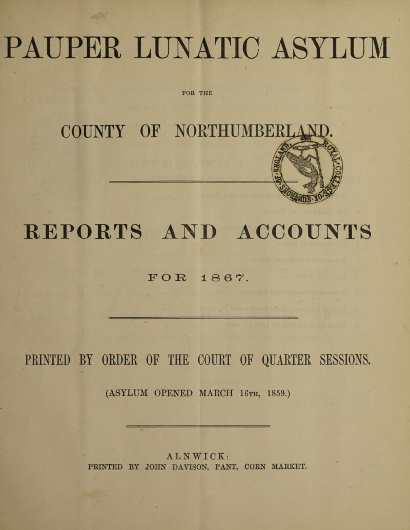 PAUPER LUNATIC ASYLUM FOR THE REPORTS AND ACCOUNTS FOR 1867. PRINTED BY ORDER OF THE COURT OF QUARTER SESSIONS. (ASYLUM OPENED MARCH 16th, 1859.) ALNWICK: PRINTED BY JOHN DAVISON, PANT, CORN MARKET.