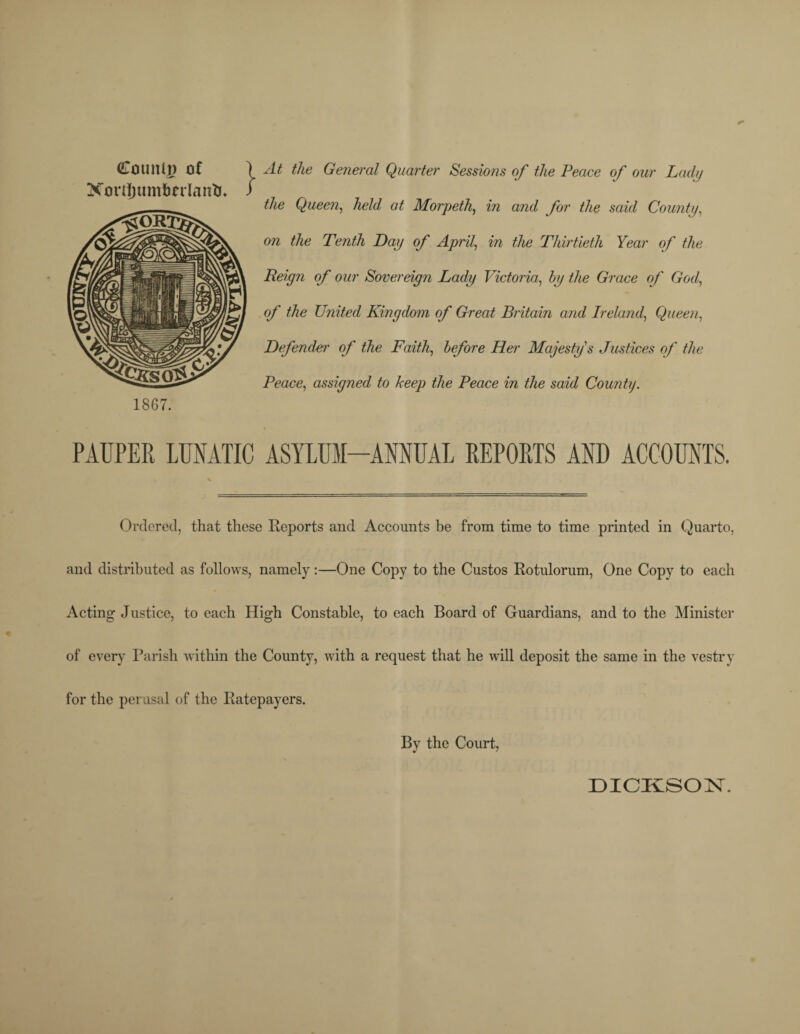 (Co tilt Ip of ) At the General Quarter Sessions of the Peace of our Lady XouijumfmlantJ. / the Queen, held at Morpeth, in and for the said County, on the Tenth Lay of April, in the Thirtieth Year of the Reign of our Sovereign Lady Victoria, by the Grace of God, of the United Kingdom of Great Britain and Ireland, Queen, Defender of the Faith, before Her Majesty's Justices of the Peace, assigned to keep the Peace in the said County. 1867. PAUPER LUNATIC ASYLUM-ANNUAL REPORTS AND ACCOUNTS. Ordered, that these Reports and Accounts be from time to time printed in Quarto, and distributed as follows, namely:—One Copy to the Custos Rotulorum, One Copy to each Acting Justice, to each High Constable, to each Board of Guardians, and to the Minister of every Parish within the County, with a request that he will deposit the same in the vestry for the perusal of the Ratepayers. By the Court, DICKSON.