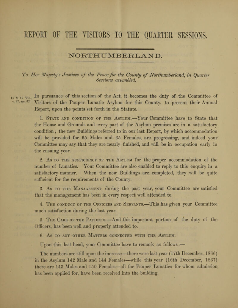 REPORT OF THE VISITORS TO THE QUARTER SESSIONS. 16 & c. 9^ NORTHUMBERLAND. To Her Majesty's Justices of the Peace for the County of Northumherlan d, in Quarter Sessions assembled. 17 Vic In pursuance of this section of the Act, it becomes the duty of the Committee of sec. 62. yisitors 0f the Pauper Lunatic Asylum for this County, to present their Annual Report, upon the points set forth in the Statute. 1. State and condition of the Asylum.—Your Committee have to State that the House and Grounds and every part of the Asylum premises are in a satisfactory condition; the new Buildings referred to in our last Report, by which accommodation will he provided for 65 Males and 65 Females, are progressing, and indeed your Committee may say that they are nearly finished, and wall be in occupation early in the ensuing year. 2. As to the sufficiency of the Asylum for the proper accommodation of the number of Lunatics. Your Committee are also enabled to reply to this enquiry in a satisfactory manner. When the new Buildings are completed, they will be quite sufficient for the requirements of the County. 3. As to the Management during the past year, your Committee are satisfied that the management has been in every respect well attended to. 4. The conduct of the Officers and Servants.—This has given your Committee much satisfaction during the last year. 5. The Care of the Patients.—And this important portion of the duty of the Officers, has been well and properly attended to. 6. As to any other Matters connected with the Asylum. Upon this last head, your Committee have to remark as follows:— The numbers are still upon the increase—there were last year (17th December, 1866) in the Asylum 142 Male and 144 Females—while this year (16th December, 1867) there are 143 Males and 150 Females—all the Pauper Lunatics for wrhom admission has been applied for, have been received into the building.