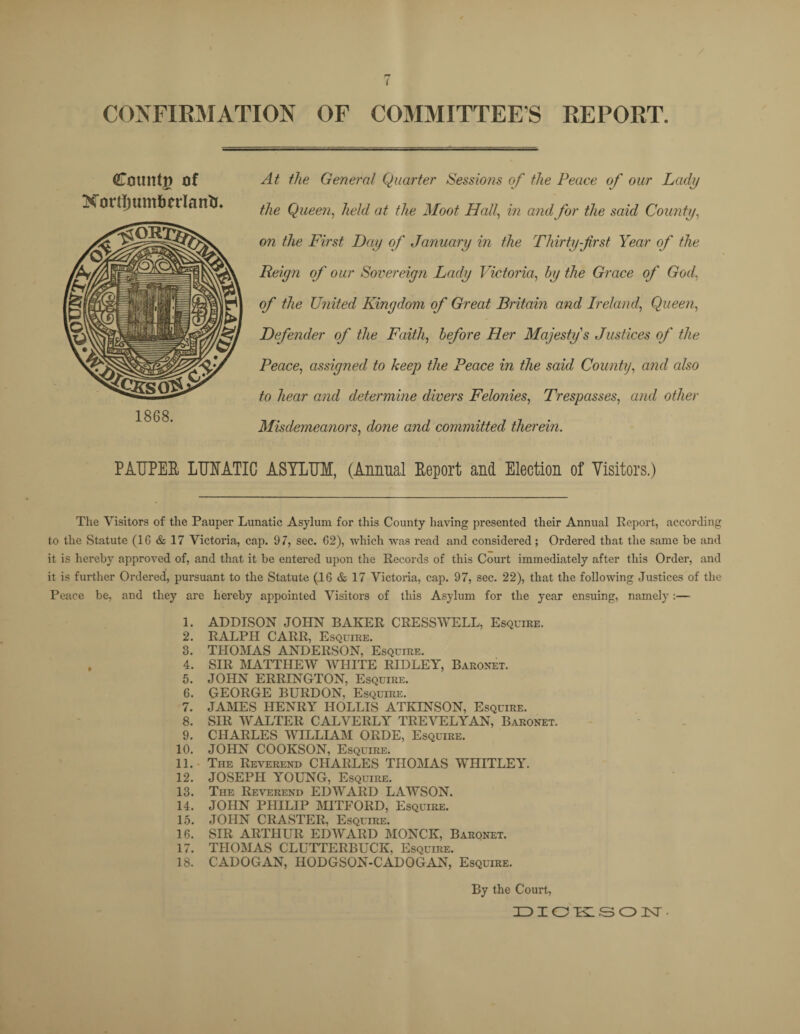 CONFIRMATION OF COMMITTEES REPORT Catmtg of Xorrtjum&nlantu 1868. At the General Quarter Sessions of the Peace of our Lady the Queen, held at the Moot Hall, in and for the said County, on the First Day of January in the Thirty-first Year of the Reign of our Sovereign Lady Victoria, by the Grace of God, of the U?iited Kingdom of Great Britain and Ireland, Queen, Defender of the Faith, before Her Majesty's Justices of the Peace, assigned to keep the Peace in the said County, and also to hear and determine divers Felonies, Trespasses, and other Misdemeanors, done and committed therein. PAUPER LUNATIC ASYLUM, (Annual Report and Election of Visitors.) The Visitors of the Pauper Lunatic Asylum for this County having presented their Annual Report, according to the Statute (16 & 17 Victoria, cap. 97, sec. 62), which was read and considered; Ordered that the same be and it is hereby approved of, and that it be entered upon the Records of this Court immediately after this Order, and it is further Ordered, pursuant to the Statute (16 & 17 Victoria, cap. 97, sec. 22), that the following Justices of the Peace be, and they are hereby appointed Visitors of this Asylum for the year ensuing, namely:— 1. ADDISON JOHN BAKER CRESSWELL, Esquire. 2. RALPH CARR, Esquire. 3. THOMAS ANDERSON, Esquire. 4. SIR MATTHEW WHITE RIDLEY, Baronet. 5. JOHN ERRINGTON, Esquire. 6. GEORGE BURDON, Esquire. 7. JAMES HENRY HOLLIS ATKINSON, Esquire. 8. SIR WALTER CALVERLY TREVELYAN, Baronet. 9. CHARLES WILLIAM ORDE, Esquire. 10. JOHN COOKSON, Esquire. 11. The Reverend CHARLES THOMAS WHITLEY. 12. JOSEPH YOUNG, Esquire. 13. Tiie Reverend EDWARD LAWSON. 14. JOHN PHILIP MITFORD, Esquire. 15. JOHN CRASTER, Esquire. 16. SIR ARTHUR EDWARD MONCK, Baronet. 17. THOMAS CLUTTERBUCK, Esquire. 18. CADOGAN, HODGSON-CADOGAN, Esquire. By the Court,