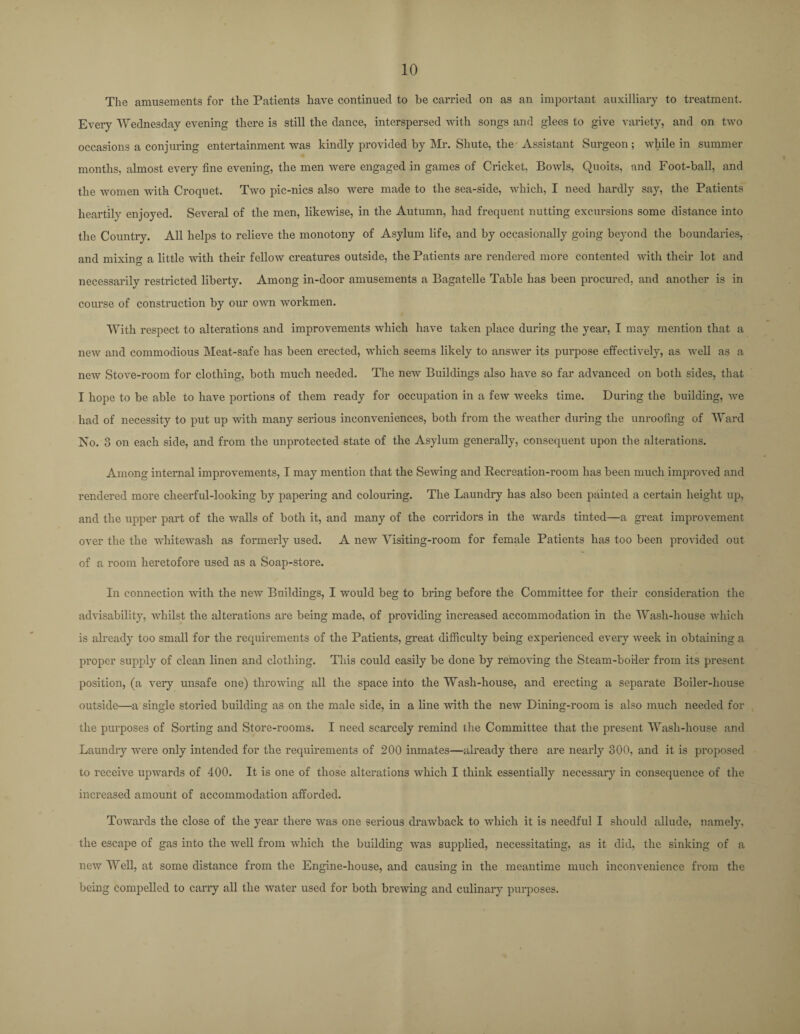 The amusements for the Patients have continued to be carried on as an important auxiliary to treatment. Every Wednesday evening there is still the dance, interspersed with songs and glees to give variety, and on two occasions a conjuring entertainment was kindly provided by Mr. Shute, the Assistant Surgeon ; while in summer months, almost every fine evening, the men were engaged in games of Cricket, Bowls, Quoits, and Foot-ball, and the women with Croquet. Two pic-nics also were made to the sea-side, which, I need hardly say, the Patients heartily enjoyed. Several of the men, likewise, in the Autumn, had frequent nutting excursions some distance into the Country. All helps to relieve the monotony of Asylum life, and by occasionally going beyond the boundaries, and mixing a little with their fellow creatures outside, the Patients are rendered more contented with their lot and necessarily restricted liberty. Among in-door amusements a Bagatelle Table has been procured, and another is in course of construction by our own workmen. # With respect to alterations and improvements which have taken place during the year, I may mention that a new and commodious Meat-safe has been erected, which seems likely to answer its purpose effectively, as well as a new Stove-room for clothing, both much needed. The new Buildings also have so far advanced on both sides, that I hope to be able to have portions of them ready for occupation in a few weeks time. During the building, we had of necessity to put up with many serious inconveniences, both from the weather during the unroofing of Ward No. 3 on each side, and from the unprotected state of the Asylum generally, consequent upon the alterations. Among internal improvements, I may mention that the Sewing and Recreation-room has been much improved and rendered more cheei'ful-looking by papei’ing and colouring. The Laundry has also been painted a certain height up, and the upper part of the walls of both it, and many of the corridors in the wards tinted—a great improvement over the the whitewash as foi’meidy used. A new Visiting-room for female Patients has too been provided out of a room heretofore used as a Soap-store. In connection with the new Buildings, I would beg to bring before the Committee for their consideration the advisability, whilst the alterations are being made, of providing increased accommodation in the Wash-house which is already too small for the requirements of the Patients, gi’eat difficulty being experienced every week in obtaining a proper supply of clean linen and clothing. This could easily be done by removing the Steam-boiler from its present position, (a very unsafe one) throwing all the space into the Wash-house, and erecting a separate Boiler-house outside—a single stoi’ied building as on the male side, in a line with the new Dining-room is also much needed for the purposes of Soiling and Store-rooms. I need scarcely remind the Committee that the present Wash-house and Laundi'y were only intended for the requirements of 200 inmates—already there are nearly 300, and it is proposed to l’eceive upwards of 400. It is one of those alterations which I think essentially necessary in consequence of the increased amount of accommodation afforded. Towards the close of the year there was one serious drawback to which it is needful I should allude, namely, the escape of gas into the well from which the building was supplied, necessitating, as it did, the sinking of a new Well, at some distance from the Engine-house, and causing in the meantime much inconvenience from the being compelled to carry all the water used for both brewing and culinary purposes.