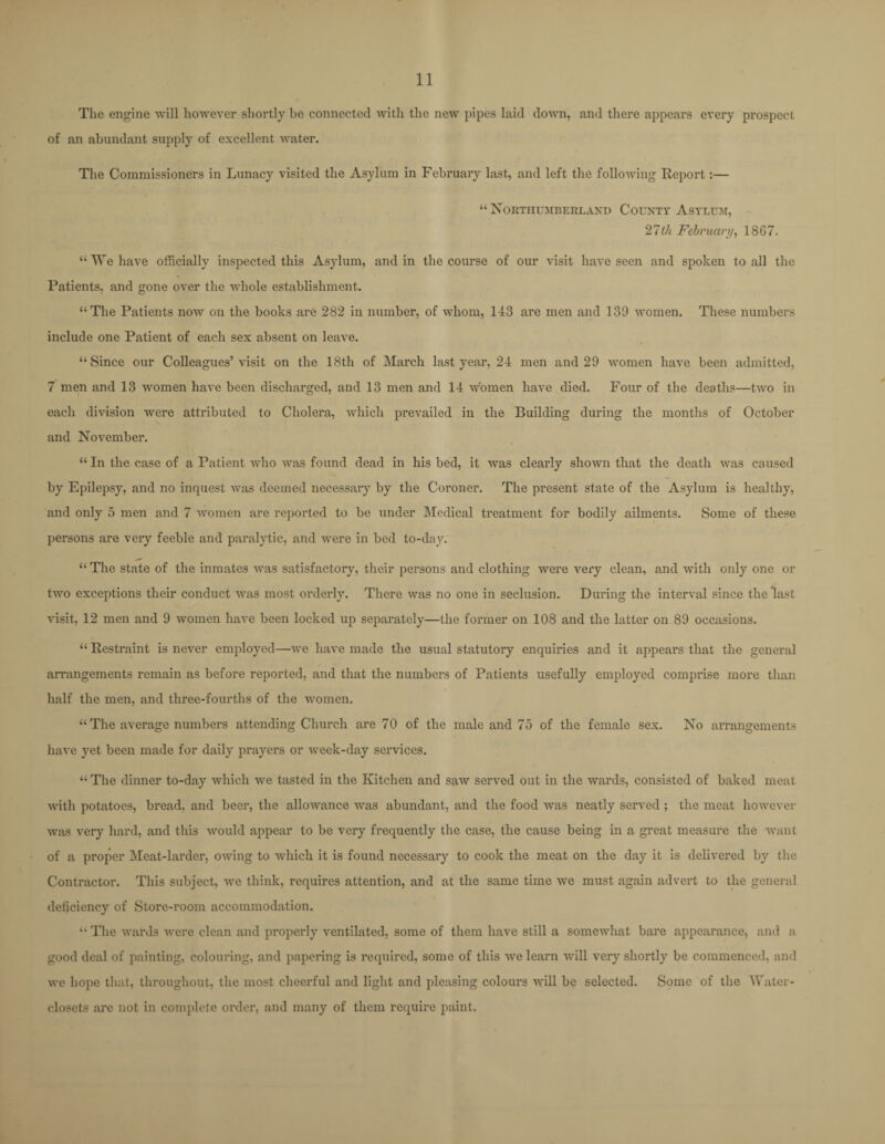 The engine will however shortly be connected with the new pipes laid down, and there appears every prospect of an abundant supply of excellent water. The Commissioners in Lunacy visited the Asylum in February last, and left the following Report:— “ Northumberland County Asylum, 27th February, 18G7. “We have officially inspected this Asylum, and in the course of our visit have seen and spoken to all the Patients, and gone over the whole establishment. “The Patients now on the books are 282 in number, of whom, 143 are men and 139 women. These numbers include one Patient of each sex absent on leave. “Since our Colleagues’ visit on the 18th of March last year, 24 men and 29 women have been admitted, 7 men and 13 women have been discharged, and 13 men and 14 women have died. Four of the deaths—two in each division were attributed to Cholei'a, which prevailed in the Building during the months of October \ and November. “ In the case of a Patient who was found dead in his bed, it was clearly shown that the death was caused by Epilepsy, and no inquest was deemed necessary by the Coroner. The present state of the Asylum is healthy, and only 5 men and 7 women are reported to be under Medical treatment for bodily ailments. Some of these persons are very feeble and paralytic, and were in bed to-day. “The state of the inmates was satisfactory, their persons and clothing were very clean, and with only one or two exceptions their conduct was most orderly. There was no one in seclusion. During the interval since the last visit, 12 men and 9 women have been locked up separately—the former on 108 and the latter on 89 occasions. “ Restraint is never employed—we have made the usual statutory enquiries and it appears that the general arrangements remain as before reported, and that the numbers of Patients usefully employed comprise more than half the men, and three-fourths of the women. “ The average numbers attending Church are 70 of the male and 75 of the female sex. No arrangements have yet been made for daily prayers or week-day services. “ The dinner to-day which we tasted in the Kitchen and saw served out in the wards, consisted of baked meat with potatoes, bread, and beer, the allowance was abundant, and the food was neatly served ; the meat however was very hard, and this would appear to be very frequently the case, the cause being in a great measure the want of a proper Meat-larder, owing to which it is found necessary to cook the meat on the day it is delivered by the Contractor. This subject, we think, requires attention, and at the same time we must again advert to the general deficiency of Store-room accommodation. “ The wards were clean and properly ventilated, some of them have still a somewhat bare appearance, and a good deal of painting, colouring, and papering is required, some of this we learn will very shortly be commenced, and we hope that, throughout, the most cheerful and light and pleasing colours will be selected. Some of the Water- closets are not in complete order, and many of them require paint.