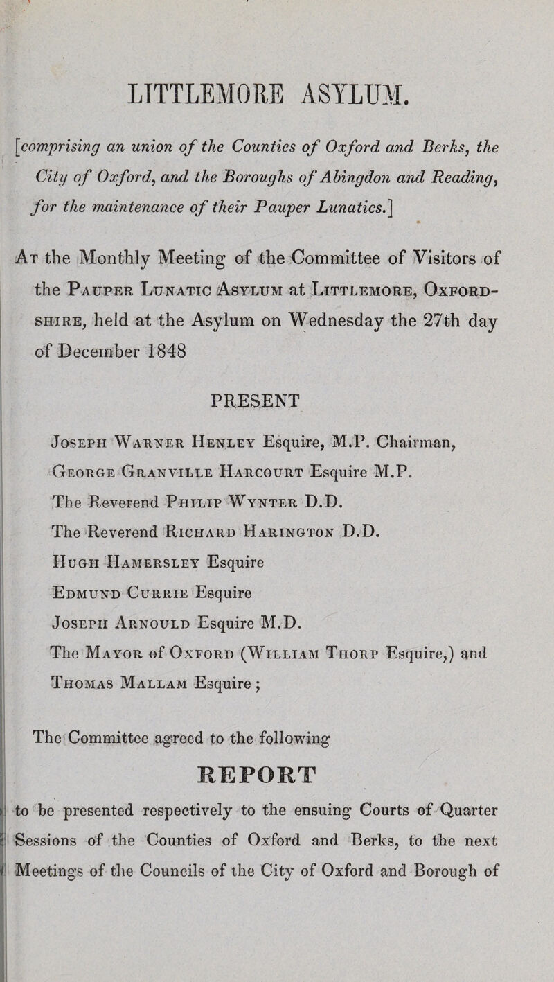 \jcomprising an union of the Counties of Oxford and Berks, the City of Oxford, and the Boroughs of Abingdon and Reading, for the maintenance of their Pauper Lunatics.] At the Monthly Meeting of the Committee of Visitors of the Pauper Lunatic Asylum at Littlemore, Oxford¬ shire, held at the Asylum on Wednesday the 27th day of December 1848 PRESENT Joseph Warner Henley Esquire, M.P. Chairman, George Granville Harcourt Esquire M.P. The Reverend Philip Wynter D.D. The Reverend Richard Harington D.D. Hugh Hamersley Esquire Edmund Currie Esquire Joseph Arnould Esquire M.D. The MayoPv of Oxford (William Thorp Esquire,) and Thomas Mallam Esquire j The Committee agreed to the following REPORT > to be presented respectively to the ensuing Courts of Quarter Sessions of the Counties of Oxford and Berks, to the next 4 Meetings of the Councils of the City of Oxford and Borough of