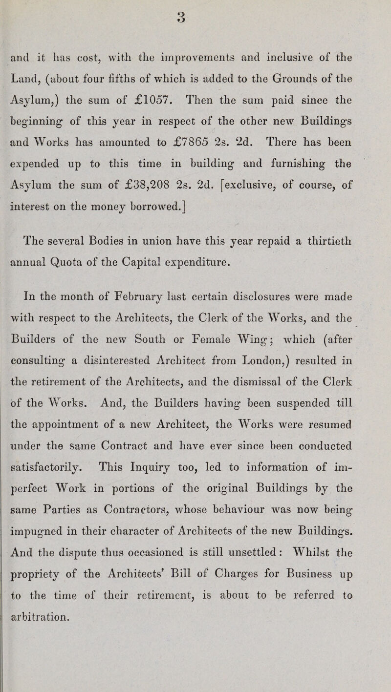 o o and it has cost, with the improvements and inclusive of the Land, (about four fifths of which is added to the Grounds of the Asylum,) the sum of £1057. Then the sum paid since the beginning of this year in respect of the other new Buildings and Works has amounted to £7865 2s. 2d. There has been expended up to this time in building and furnishing the Asylum the sum of £38,208 2s. 2d. [exclusive, of course, of interest on the money borrowed.] The several Bodies in union have this year repaid a thirtieth annual Quota of the Capital expenditure. In the month of February last certain disclosures were made with respect to the Architects, the Clerk of the Works, and the Builders of the new South or Female Wing; which (after consulting a disinterested Architect from London,) resulted in the retirement of the Architects, and the dismissal of the Clerk of the W orks. And, the Builders having been suspended till the appointment of a new Architect, the Works were resumed under the same Contract and have ever since been conducted satisfactorily. This Inquiry too, led to information of im¬ perfect Work in portions of the original Buildings by the same Parties as Contractors, whose behaviour was now being impugned in their character of Architects of the new Buildings. And the dispute thus occasioned is still unsettled: Whilst the propriety of the Architects’ Bill of Charges for Business up to the time of their retirement, is about to be referred to arbitration.