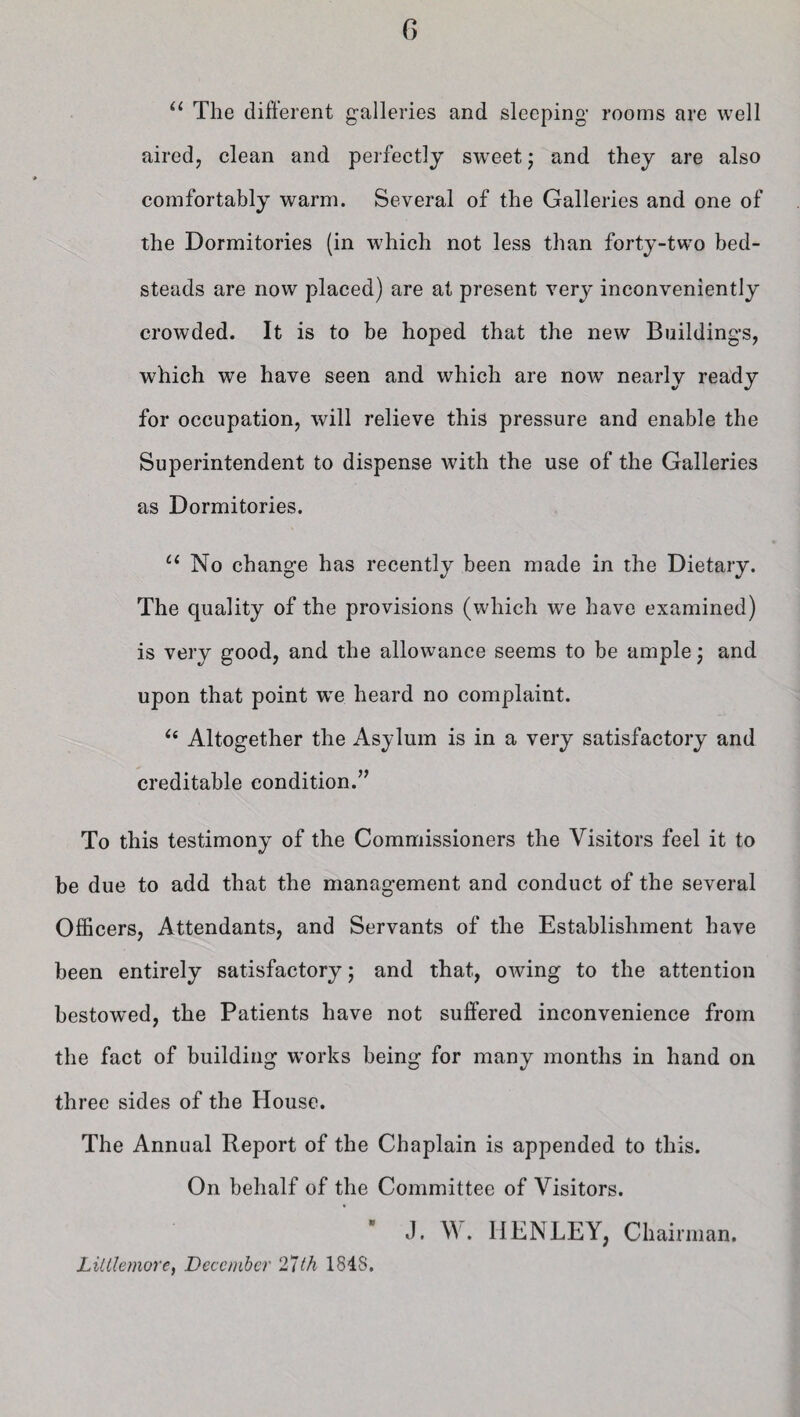u The different galleries and sleeping rooms are well aired, clean and perfectly sweet; and they are also comfortably warm. Several of the Galleries and one of the Dormitories (in which not less than forty-two bed¬ steads are now placed) are at present very inconveniently crowded. It is to be hoped that the new Buildings, which we have seen and which are nowT nearly ready for occupation, will relieve this pressure and enable the Superintendent to dispense with the use of the Galleries as Dormitories. u No change has recently been made in the Dietary. The quality of the provisions (which we have examined) is very good, and the allowance seems to be ample \ and upon that point we heard no complaint. i( Altogether the Asylum is in a very satisfactory and creditable condition.” To this testimony of the Commissioners the Visitors feel it to be due to add that the management and conduct of the several Officers, Attendants, and Servants of the Establishment have been entirely satisfactory; and that, owing to the attention bestowed, the Patients have not suffered inconvenience from the fact of building works being for many months in hand on three sides of the House. The Annual Report of the Chaplain is appended to this. On behalf of the Committee of Visitors.  J. W. HENLEY, Chairman. LiUlemore, December 27th 184S.
